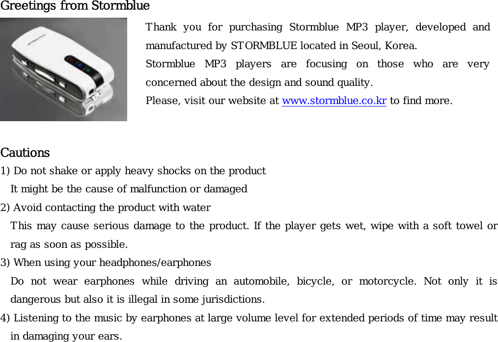 Greetings from Stormblue  Thank  you  for  purchasing  Stormblue  MP3  player,  developed  and manufactured by STORMBLUE located in Seoul, Korea. Stormblue  MP3  players  are  focusing  on  those  who  are  veryconcerned about the design and sound quality.  Please, visit our website at www.stormblue.co.kr to find more.   Cautions  1) Do not shake or apply heavy shocks on the product It might be the cause of malfunction or damaged 2) Avoid contacting the product with water This may cause serious damage to the product. If the player gets wet, wipe with a soft towel or rag as soon as possible. 3) When using your headphones/earphones Do  not  wear  earphones  while  driving  an  automobile,  bicycle,  or  motorcycle.  Not  only  it  is   dangerous but also it is illegal in some jurisdictions.  4) Listening to the music by earphones at large volume level for extended periods of time may result in damaging your ears.   