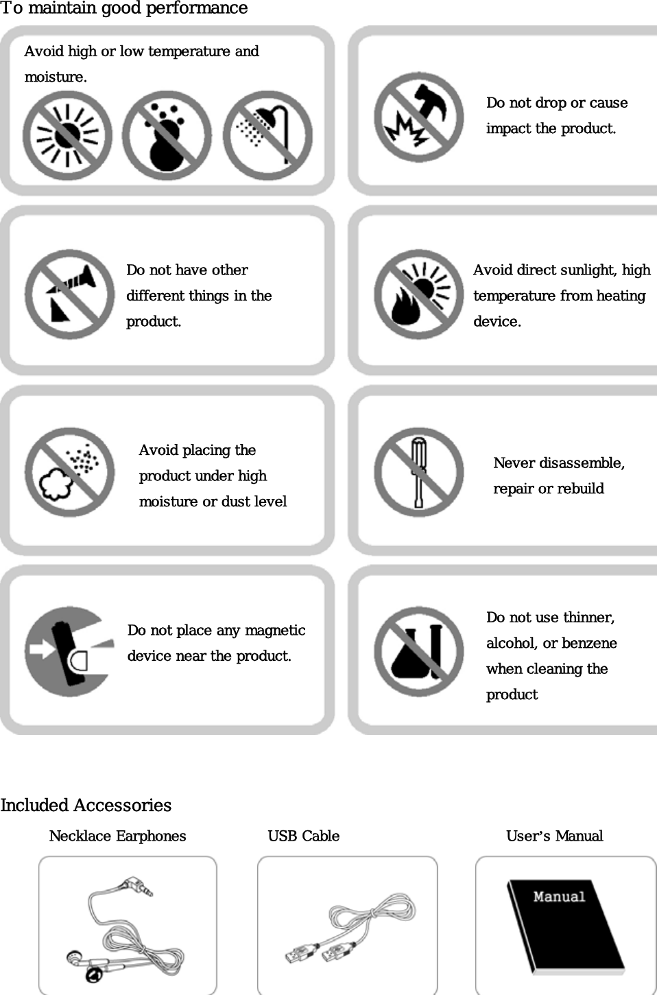 To maintain good performance  Avoid high or low temperature and  moisture. Do not drop or cause impact the product.  Do not have other different things in the product. Avoid direct sunlight, high temperature from heating device.   Avoid placing the product under high moisture or dust levelNever disassemble, repair or rebuild Do not use thinner, alcohol, or benzene when cleaning the product Do not place any magnetic device near the product.   Included Accessories   User’s Manual Necklace Earphones  USB Cable       