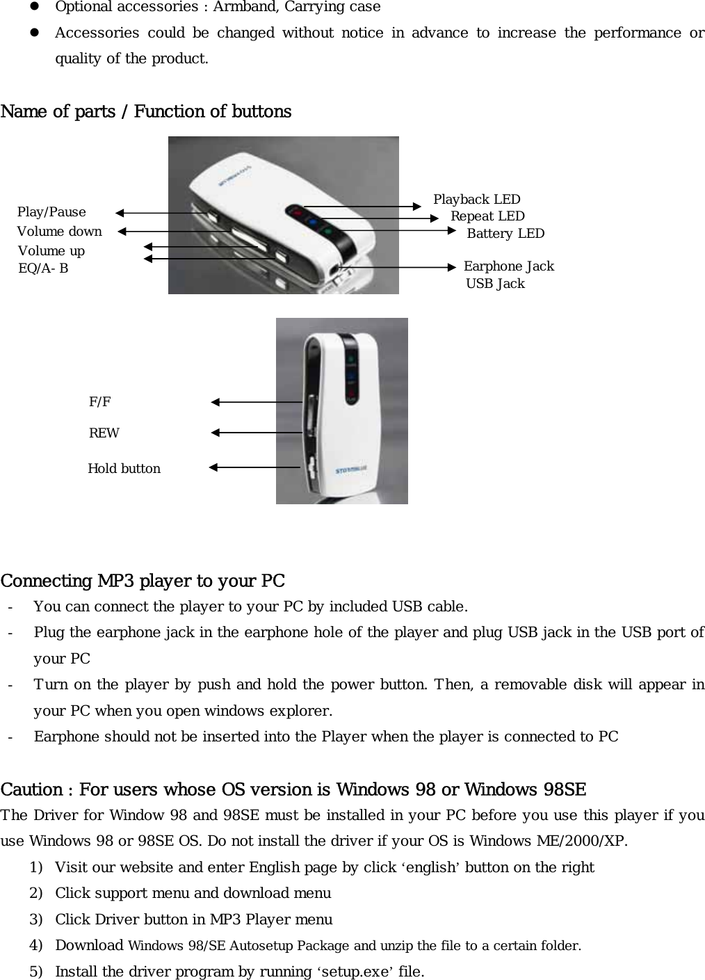 z Optional accessories : Armband, Carrying case z Accessories  could  be  changed  without  notice  in  advance  to  increase  the  performance  or quality of the product.  Name of parts / Function of buttons             Playback LED Play/Pause  Repeat LED Volume down  Battery LED Volume up   Earphone Jack  EQ/A-B   USB Jack   F/F  REW Hold button    Connecting MP3 player to your PC - You can connect the player to your PC by included USB cable.  - Plug the earphone jack in the earphone hole of the player and plug USB jack in the USB port of your PC - Turn on the player by push and hold the power button. Then, a removable disk will appear in your PC when you open windows explorer. - Earphone should not be inserted into the Player when the player is connected to PC  Caution : For users whose OS version is Windows 98 or Windows 98SE The Driver for Window 98 and 98SE must be installed in your PC before you use this player if you use Windows 98 or 98SE OS. Do not install the driver if your OS is Windows ME/2000/XP. 1) Visit our website and enter English page by click ‘english’ button on the right 2) Click support menu and download menu 3) Click Driver button in MP3 Player menu 4) Download Windows 98/SE Autosetup Package and unzip the file to a certain folder. 5) Install the driver program by running ‘setup.exe’ file. 