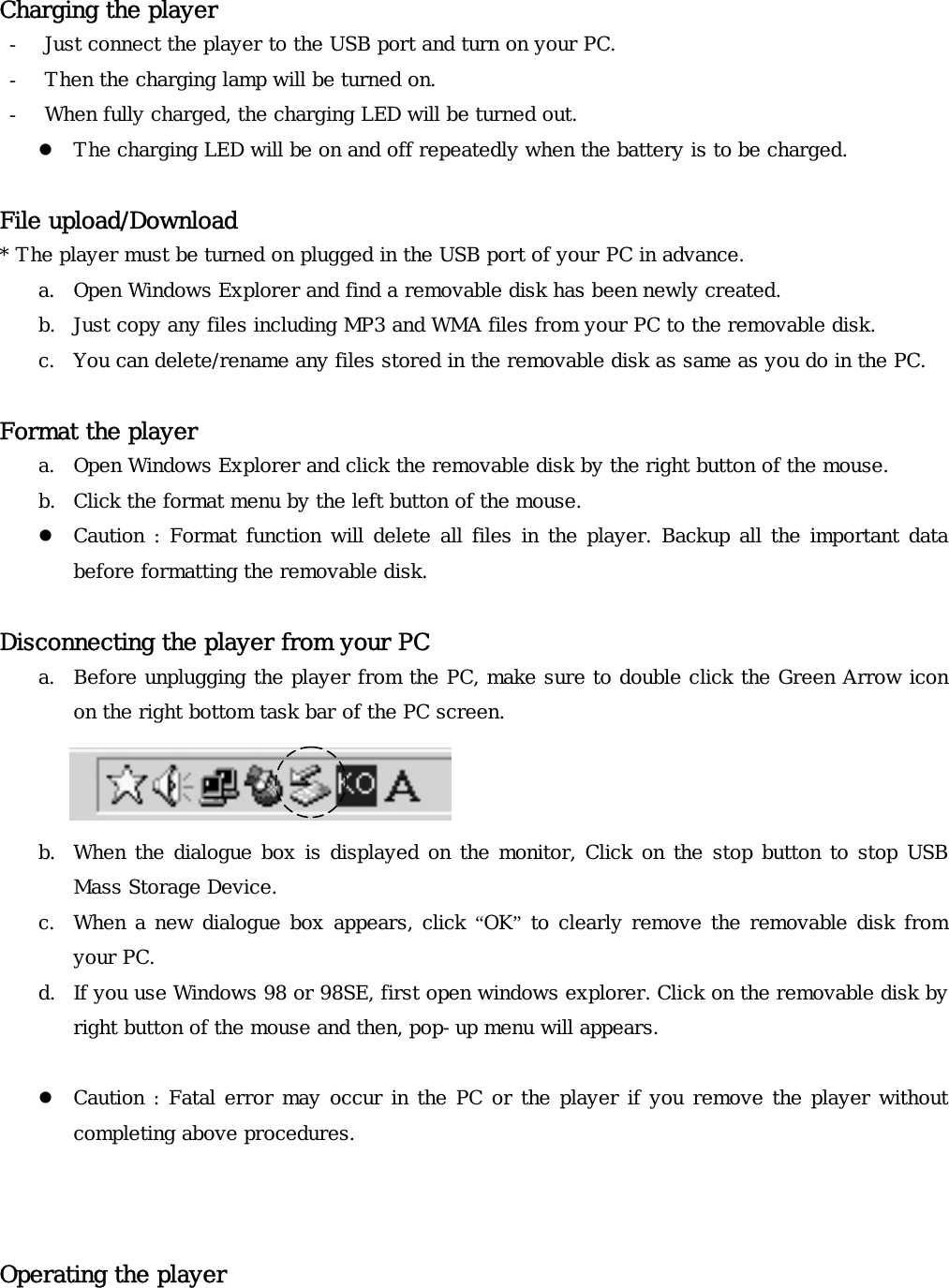  Charging the player - Just connect the player to the USB port and turn on your PC.  - Then the charging lamp will be turned on.  - When fully charged, the charging LED will be turned out. z The charging LED will be on and off repeatedly when the battery is to be charged.   File upload/Download * The player must be turned on plugged in the USB port of your PC in advance. a. Open Windows Explorer and find a removable disk has been newly created. b. Just copy any files including MP3 and WMA files from your PC to the removable disk. c. You can delete/rename any files stored in the removable disk as same as you do in the PC.   Format the player a. Open Windows Explorer and click the removable disk by the right button of the mouse.  b. Click the format menu by the left button of the mouse.   z Caution : Format function will delete all files in the player. Backup all the important data before formatting the removable disk.  Disconnecting the player from your PC a. Before unplugging the player from the PC, make sure to double click the Green Arrow icon on the right bottom task bar of the PC screen.    b. When the dialogue box is displayed on the monitor, Click on the stop button to stop USB Mass Storage Device.   c. When a new dialogue box appears, click “OK” to clearly remove the removable disk from your PC. d. If you use Windows 98 or 98SE, first open windows explorer. Click on the removable disk by right button of the mouse and then, pop-up menu will appears.   z Caution : Fatal error may occur in the PC or the player if you remove the player without completing above procedures.    Operating the player   