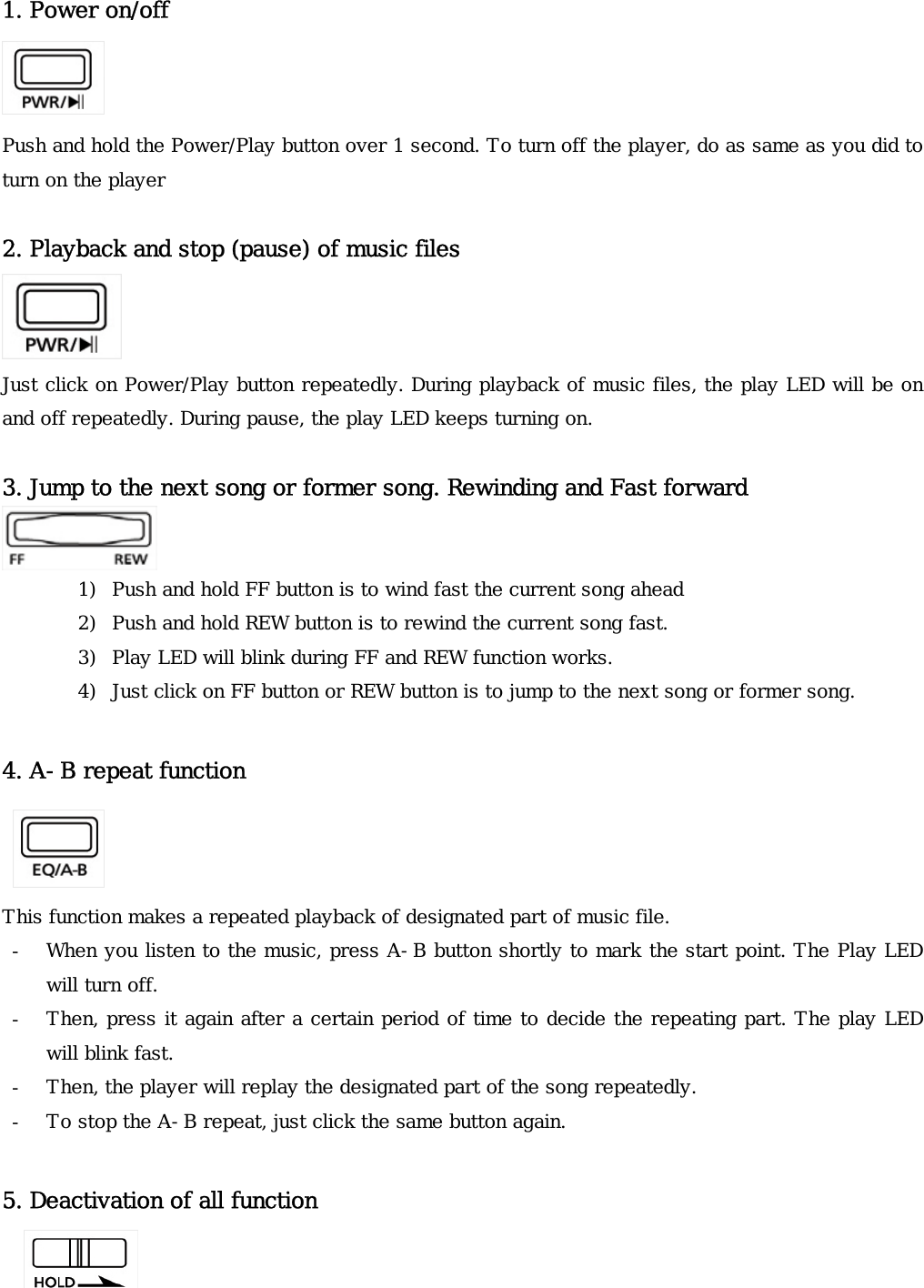 1. Power on/off   Push and hold the Power/Play button over 1 second. To turn off the player, do as same as you did to turn on the player   2. Playback and stop (pause) of music files   Just click on Power/Play button repeatedly. During playback of music files, the play LED will be on and off repeatedly. During pause, the play LED keeps turning on.  3. Jump to the next song or former song. Rewinding and Fast forward   1) Push and hold FF button is to wind fast the current song ahead  2) Push and hold REW button is to rewind the current song fast.  3) Play LED will blink during FF and REW function works. 4) Just click on FF button or REW button is to jump to the next song or former song.   4. A-B repeat function   This function makes a repeated playback of designated part of music file.  - When you listen to the music, press A-B button shortly to mark the start point. The Play LED will turn off. - Then, press it again after a certain period of time to decide the repeating part. The play LED will blink fast. - Then, the player will replay the designated part of the song repeatedly.  - To stop the A-B repeat, just click the same button again.  5. Deactivation of all function     