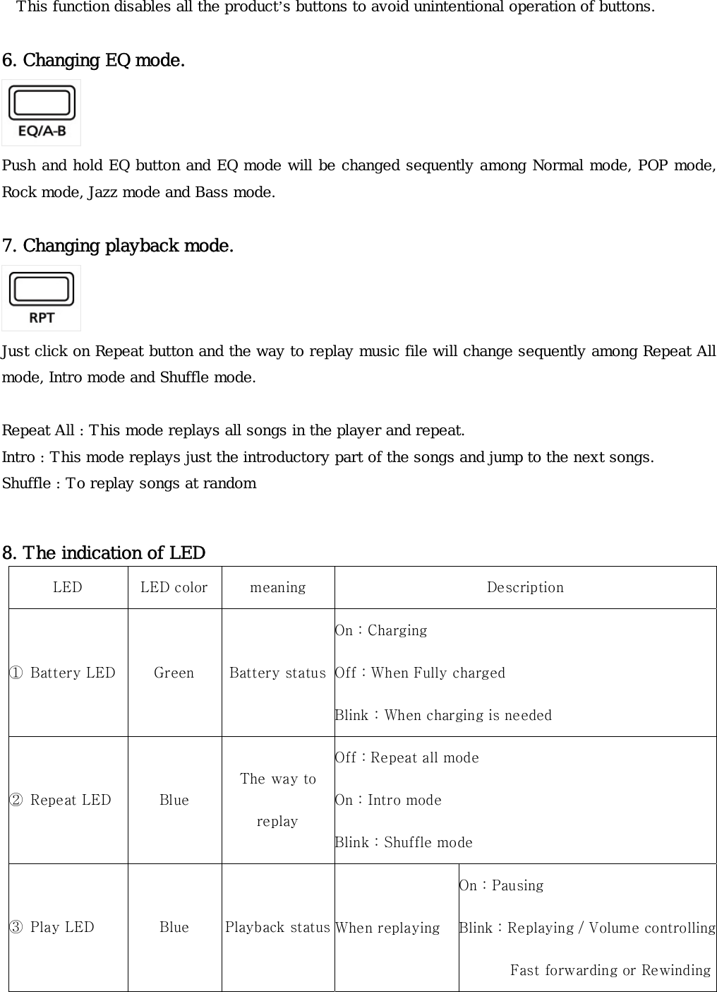 This function disables all the product’s buttons to avoid unintentional operation of buttons.    6. Changing EQ mode.   Push and hold EQ button and EQ mode will be changed sequently among Normal mode, POP mode, Rock mode, Jazz mode and Bass mode.   7. Changing playback mode.    Just click on Repeat button and the way to replay music file will change sequently among Repeat All mode, Intro mode and Shuffle mode.    Repeat All : This mode replays all songs in the player and repeat.   Intro : This mode replays just the introductory part of the songs and jump to the next songs. Shuffle : To replay songs at random  8. The indication of LED    LED  LED color  meaning  Description ①  Battery LED  Green  Battery statusOn : Charging Off : When Fully charged Blink : When charging is needed ②  Repeat LED  Blue The way to replay Off : Repeat all mode On : Intro mode Blink : Shuffle mode ③  Play LED  Blue  Playback status When replaying On : Pausing Blink : Replaying / Volume controlling              Fast forwarding or Rewinding