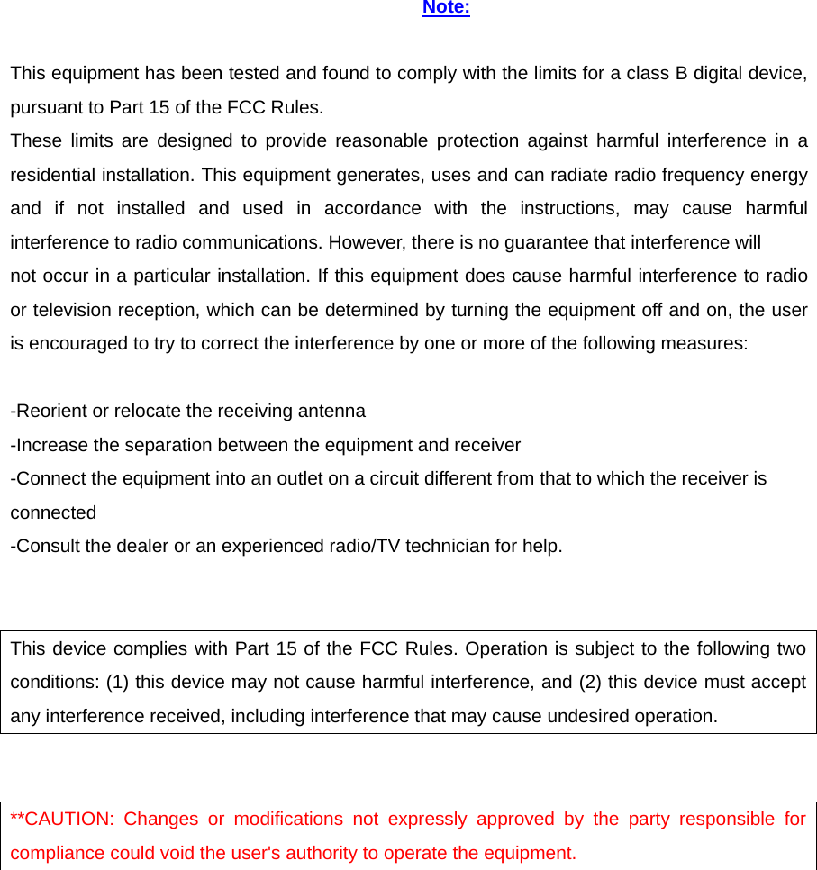 Note:  This equipment has been tested and found to comply with the limits for a class B digital device, pursuant to Part 15 of the FCC Rules. These limits are designed to provide reasonable protection against harmful interference in a residential installation. This equipment generates, uses and can radiate radio frequency energy and if not installed and used in accordance with the instructions, may cause harmful interference to radio communications. However, there is no guarantee that interference will not occur in a particular installation. If this equipment does cause harmful interference to radio or television reception, which can be determined by turning the equipment off and on, the user is encouraged to try to correct the interference by one or more of the following measures:  -Reorient or relocate the receiving antenna -Increase the separation between the equipment and receiver -Connect the equipment into an outlet on a circuit different from that to which the receiver is connected -Consult the dealer or an experienced radio/TV technician for help.   This device complies with Part 15 of the FCC Rules. Operation is subject to the following two conditions: (1) this device may not cause harmful interference, and (2) this device must accept any interference received, including interference that may cause undesired operation.   **CAUTION: Changes or modifications not expressly approved by the party responsible for compliance could void the user&apos;s authority to operate the equipment.  