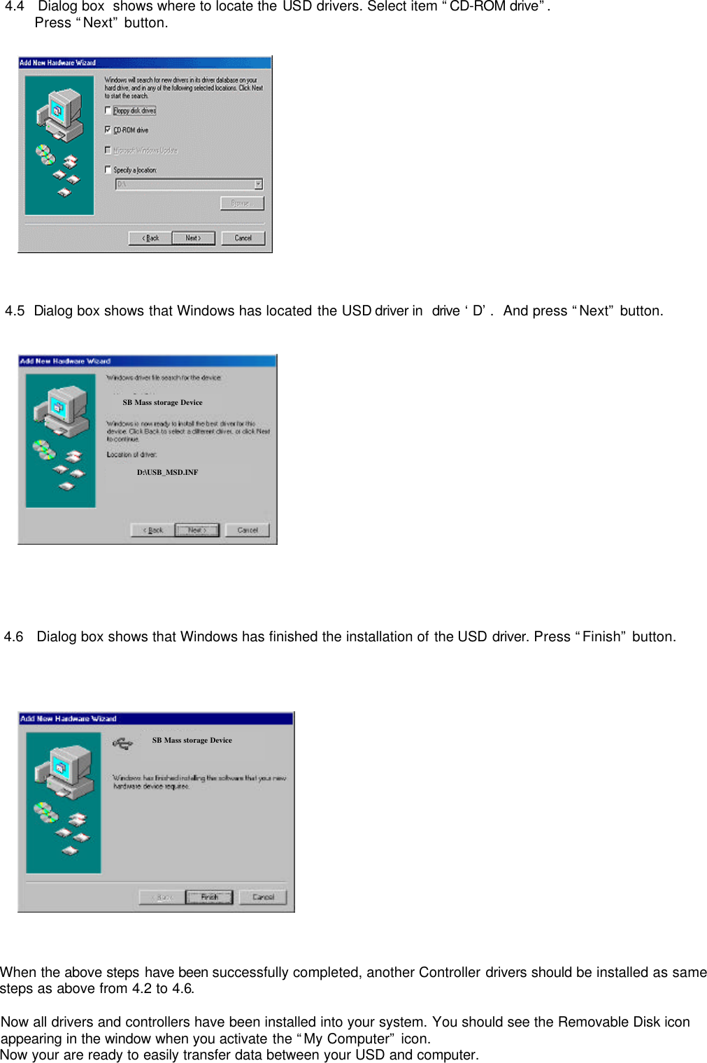         4.4   Dialog box  shows where to locate the USD drivers. Select item “CD-ROM drive”.  Press “Next” button.     4.5  Dialog box shows that Windows has located the USD driver in  drive ‘D’.  And press “Next” button.        4.6   Dialog box shows that Windows has finished the installation of the USD driver. Press “Finish” button.                    When the above steps have been successfully completed, another Controller drivers should be installed as same steps as above from 4.2 to 4.6.   Now all drivers and controllers have been installed into your system. You should see the Removable Disk icon appearing in the window when you activate the “My Computer” icon.  Now your are ready to easily transfer data between your USD and computer.  SB Mass storage Device D:\USB_MSD.INF SB Mass Storage DeviceSB Mass storage Device 