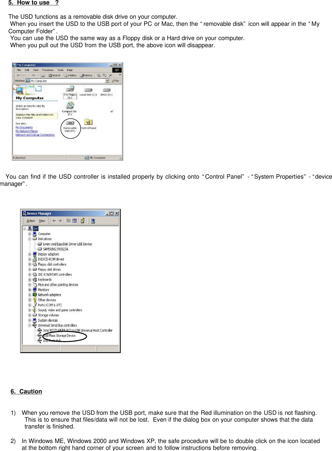          5.  How to use   ?  The USD functions as a removable disk drive on your computer.  When you insert the USD to the USB port of your PC or Mac, then the “removable disk” icon will appear in the “My  Computer Folder”.   You can use the USD the same way as a Floppy disk or a Hard drive on your computer.  When you pull out the USD from the USB port, the above icon will disappear.                You can find if the USD controller is installed properly by clicking onto “Control Panel” - “System Properties” - “device manager”.          6.  Caution    1) When you remove the USD from the USB port, make sure that the Red illumination on the USD is not flashing.  This is to ensure that files/data will not be lost.  Even if the dialog box on your computer shows that the data transfer is finished.    2) In Windows ME, Windows 2000 and Windows XP, the safe procedure will be to double click on the icon located at the bottom right hand corner of your screen and to follow instructions before removing.  