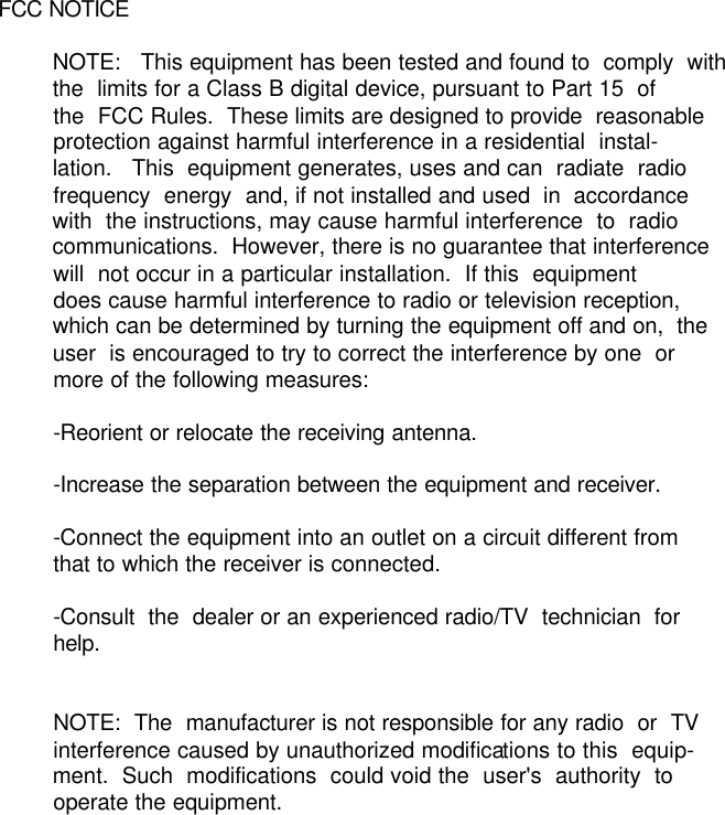          FCC NOTICE                  NOTE:   This equipment has been tested and found to  comply  with          the  limits for a Class B digital device, pursuant to Part 15  of          the  FCC Rules.  These limits are designed to provide  reasonable          protection against harmful interference in a residential  instal-         lation.   This  equipment generates, uses and can  radiate  radio          frequency  energy  and, if not installed and used  in  accordance          with  the instructions, may cause harmful interference  to  radio          communications.  However, there is no guarantee that interference          will  not occur in a particular installation.  If this  equipment          does cause harmful interference to radio or television reception,          which can be determined by turning the equipment off and on,  the          user  is encouraged to try to correct the interference by one  or          more of the following measures:                  -Reorient or relocate the receiving antenna.                  -Increase the separation between the equipment and receiver.                  -Connect the equipment into an outlet on a circuit different from          that to which the receiver is connected.                  -Consult  the  dealer or an experienced radio/TV  technician  for          help.                           NOTE:  The  manufacturer is not responsible for any radio  or  TV          interference caused by unauthorized modifications to this  equip-         ment.  Such  modifications  could void the  user&apos;s  authority  to          operate the equipment.  