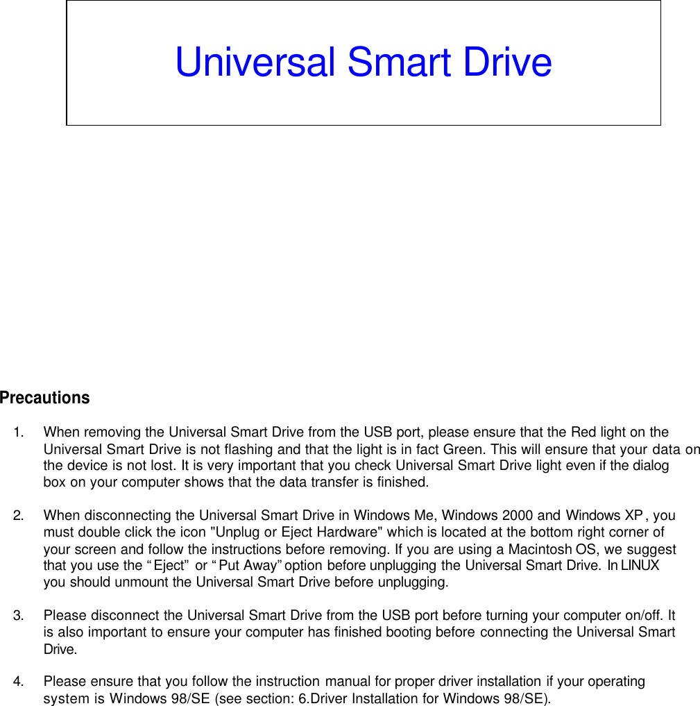                   Precautions  1. When removing the Universal Smart Drive from the USB port, please ensure that the Red light on the Universal Smart Drive is not flashing and that the light is in fact Green. This will ensure that your data on the device is not lost. It is very important that you check Universal Smart Drive light even if the dialog box on your computer shows that the data transfer is finished.  2. When disconnecting the Universal Smart Drive in Windows Me, Windows 2000 and Windows XP, you must double click the icon &quot;Unplug or Eject Hardware&quot; which is located at the bottom right corner of your screen and follow the instructions before removing. If you are using a Macintosh OS, we suggest that you use the “Eject” or “Put Away” option before unplugging the Universal Smart Drive. In LINUX you should unmount the Universal Smart Drive before unplugging.  3. Please disconnect the Universal Smart Drive from the USB port before turning your computer on/off. It is also important to ensure your computer has finished booting before connecting the Universal Smart Drive.  4. Please ensure that you follow the instruction manual for proper driver installation if your operating system is Windows 98/SE (see section: 6.Driver Installation for Windows 98/SE).              Universal Smart Drive  