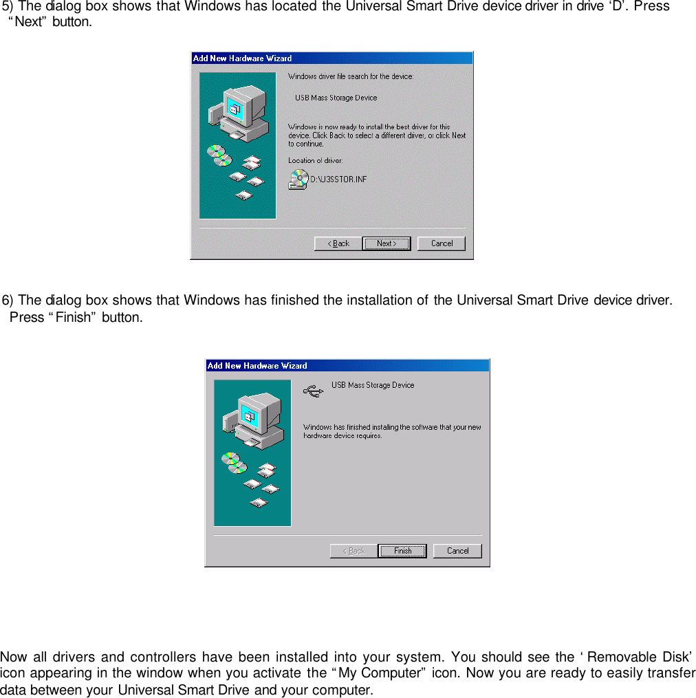  5) The dialog box shows that Windows has located the Universal Smart Drive device driver in drive ‘D’. Press “Next” button.    6) The dialog box shows that Windows has finished the installation of the Universal Smart Drive device driver. Press “Finish” button.         Now all drivers and controllers have been installed into your system. You should see the ‘Removable Disk’ icon appearing in the window when you activate the “My Computer” icon. Now you are ready to easily transfer data between your Universal Smart Drive and your computer.              