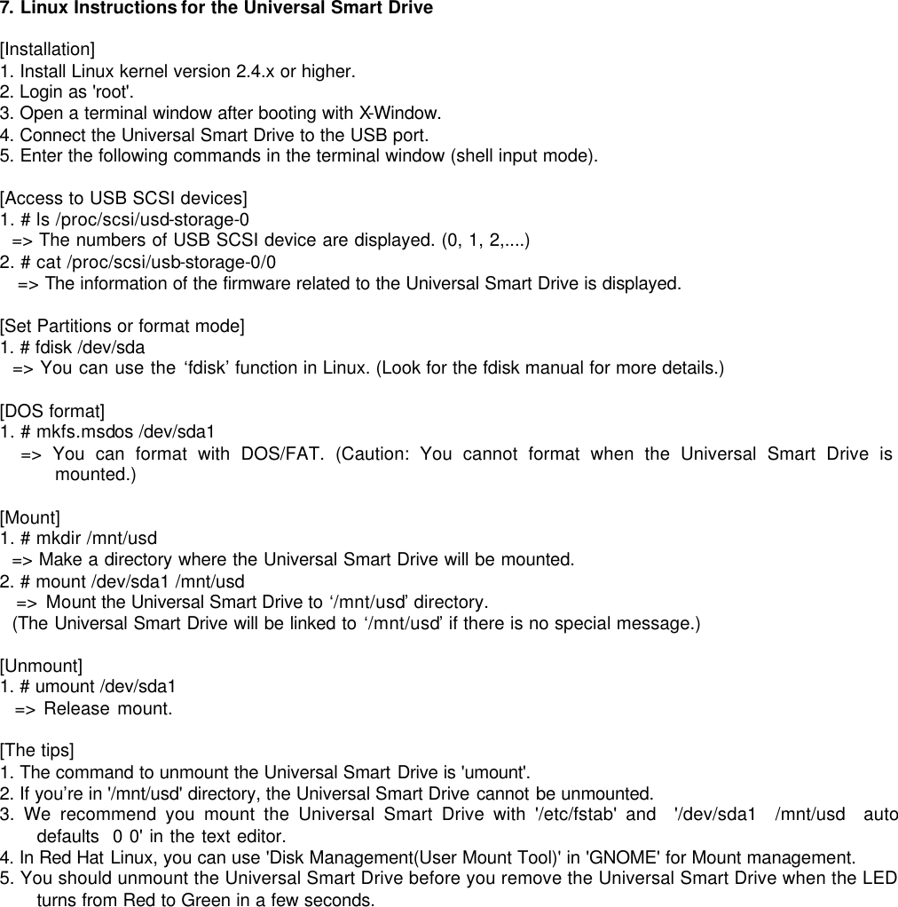  7. Linux Instructions for the Universal Smart Drive  [Installation] 1. Install Linux kernel version 2.4.x or higher. 2. Login as &apos;root&apos;. 3. Open a terminal window after booting with X-Window. 4. Connect the Universal Smart Drive to the USB port. 5. Enter the following commands in the terminal window (shell input mode).    [Access to USB SCSI devices] 1. # ls /proc/scsi/usd-storage-0   =&gt; The numbers of USB SCSI device are displayed. (0, 1, 2,....) 2. # cat /proc/scsi/usb-storage-0/0 =&gt; The information of the firmware related to the Universal Smart Drive is displayed.  [Set Partitions or format mode] 1. # fdisk /dev/sda   =&gt; You can use the ‘fdisk’ function in Linux. (Look for the fdisk manual for more details.)  [DOS format] 1. # mkfs.msdos /dev/sda1   =&gt; You can format with DOS/FAT. (Caution: You cannot format when the Universal Smart Drive is mounted.)  [Mount] 1. # mkdir /mnt/usd   =&gt; Make a directory where the Universal Smart Drive will be mounted. 2. # mount /dev/sda1 /mnt/usd   =&gt; Mount the Universal Smart Drive to ‘/mnt/usd’ directory.   (The Universal Smart Drive will be linked to ‘/mnt/usd’ if there is no special message.)  [Unmount] 1. # umount /dev/sda1   =&gt; Release mount.  [The tips] 1. The command to unmount the Universal Smart Drive is &apos;umount&apos;. 2. If you’re in &apos;/mnt/usd&apos; directory, the Universal Smart Drive cannot be unmounted. 3. We recommend you mount the Universal Smart Drive with &apos;/etc/fstab&apos; and  &apos;/dev/sda1  /mnt/usd  auto  defaults  0 0&apos; in the text editor. 4. In Red Hat Linux, you can use &apos;Disk Management(User Mount Tool)&apos; in &apos;GNOME&apos; for Mount management. 5. You should unmount the Universal Smart Drive before you remove the Universal Smart Drive when the LED turns from Red to Green in a few seconds.              