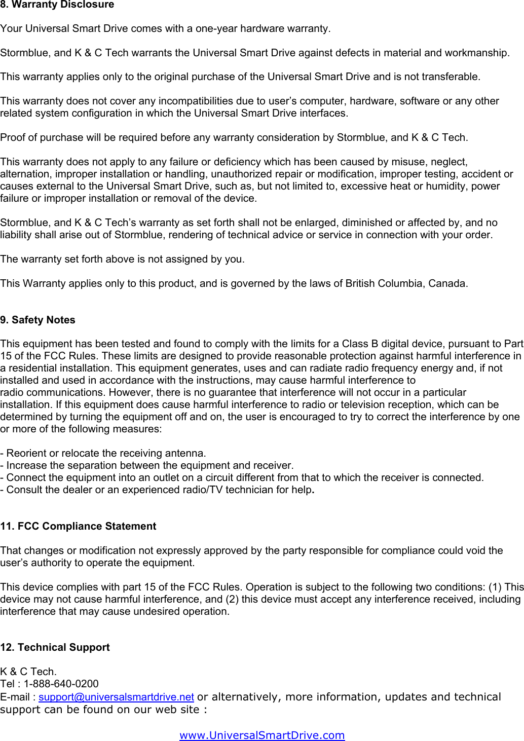 8. Warranty Disclosure  Your Universal Smart Drive comes with a one-year hardware warranty.  Stormblue, and K &amp; C Tech warrants the Universal Smart Drive against defects in material and workmanship.  This warranty applies only to the original purchase of the Universal Smart Drive and is not transferable.   This warranty does not cover any incompatibilities due to user’s computer, hardware, software or any other related system configuration in which the Universal Smart Drive interfaces.  Proof of purchase will be required before any warranty consideration by Stormblue, and K &amp; C Tech.  This warranty does not apply to any failure or deficiency which has been caused by misuse, neglect, alternation, improper installation or handling, unauthorized repair or modification, improper testing, accident or causes external to the Universal Smart Drive, such as, but not limited to, excessive heat or humidity, power failure or improper installation or removal of the device.  Stormblue, and K &amp; C Tech’s warranty as set forth shall not be enlarged, diminished or affected by, and no liability shall arise out of Stormblue, rendering of technical advice or service in connection with your order.  The warranty set forth above is not assigned by you.  This Warranty applies only to this product, and is governed by the laws of British Columbia, Canada.   9. Safety Notes  This equipment has been tested and found to comply with the limits for a Class B digital device, pursuant to Part 15 of the FCC Rules. These limits are designed to provide reasonable protection against harmful interference in a residential installation. This equipment generates, uses and can radiate radio frequency energy and, if not installed and used in accordance with the instructions, may cause harmful interference to radio communications. However, there is no guarantee that interference will not occur in a particular installation. If this equipment does cause harmful interference to radio or television reception, which can be determined by turning the equipment off and on, the user is encouraged to try to correct the interference by one or more of the following measures:  - Reorient or relocate the receiving antenna. - Increase the separation between the equipment and receiver. - Connect the equipment into an outlet on a circuit different from that to which the receiver is connected. - Consult the dealer or an experienced radio/TV technician for help.   11. FCC Compliance Statement  That changes or modification not expressly approved by the party responsible for compliance could void the user’s authority to operate the equipment.   This device complies with part 15 of the FCC Rules. Operation is subject to the following two conditions: (1) This device may not cause harmful interference, and (2) this device must accept any interference received, including interference that may cause undesired operation.   12. Technical Support  K &amp; C Tech. Tel : 1-888-640-0200 E-mail : support@universalsmartdrive.net or alternatively, more information, updates and technical support can be found on our web site :  www.UniversalSmartDrive.com  