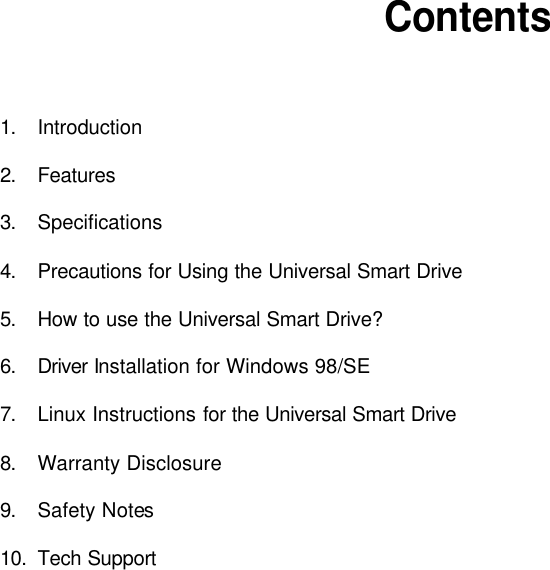          Contents    1. Introduction  2. Features  3. Specifications  4. Precautions for Using the Universal Smart Drive  5. How to use the Universal Smart Drive?  6. Driver Installation for Windows 98/SE  7. Linux Instructions for the Universal Smart Drive  8. Warranty Disclosure  9. Safety Notes  10. Tech Support                         