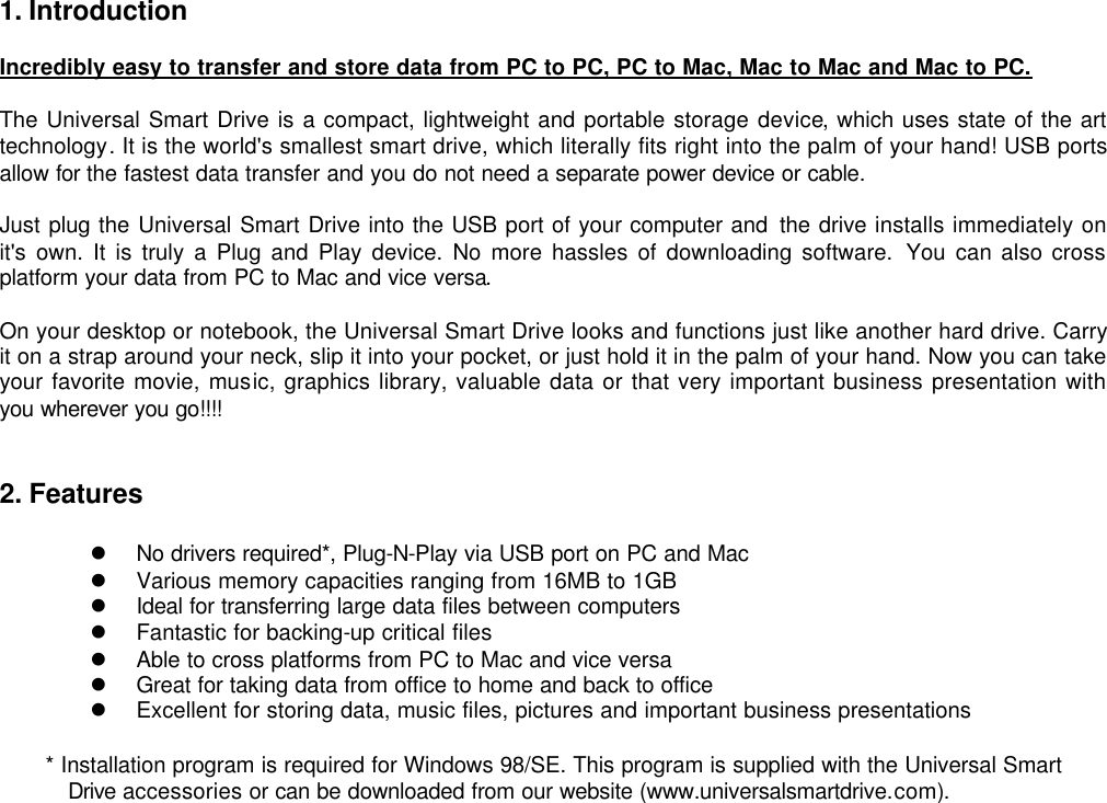 1. Introduction  Incredibly easy to transfer and store data from PC to PC, PC to Mac, Mac to Mac and Mac to PC.  The Universal Smart Drive is a compact, lightweight and portable storage device, which uses state of the art technology. It is the world&apos;s smallest smart drive, which literally fits right into the palm of your hand! USB ports allow for the fastest data transfer and you do not need a separate power device or cable.    Just plug the Universal Smart Drive into the USB port of your computer and the drive installs immediately on it&apos;s own. It is truly a Plug and Play device. No more hassles of downloading software. You  can also cross platform your data from PC to Mac and vice versa.    On your desktop or notebook, the Universal Smart Drive looks and functions just like another hard drive. Carry it on a strap around your neck, slip it into your pocket, or just hold it in the palm of your hand. Now you can take your favorite movie, music, graphics library, valuable data or that very important business presentation with you wherever you go!!!!   2. Features  l No drivers required*, Plug-N-Play via USB port on PC and Mac l Various memory capacities ranging from 16MB to 1GB   l Ideal for transferring large data files between computers   l Fantastic for backing-up critical files   l Able to cross platforms from PC to Mac and vice versa   l Great for taking data from office to home and back to office   l Excellent for storing data, music files, pictures and important business presentations * Installation program is required for Windows 98/SE. This program is supplied with the Universal Smart Drive accessories or can be downloaded from our website (www.universalsmartdrive.com).                           