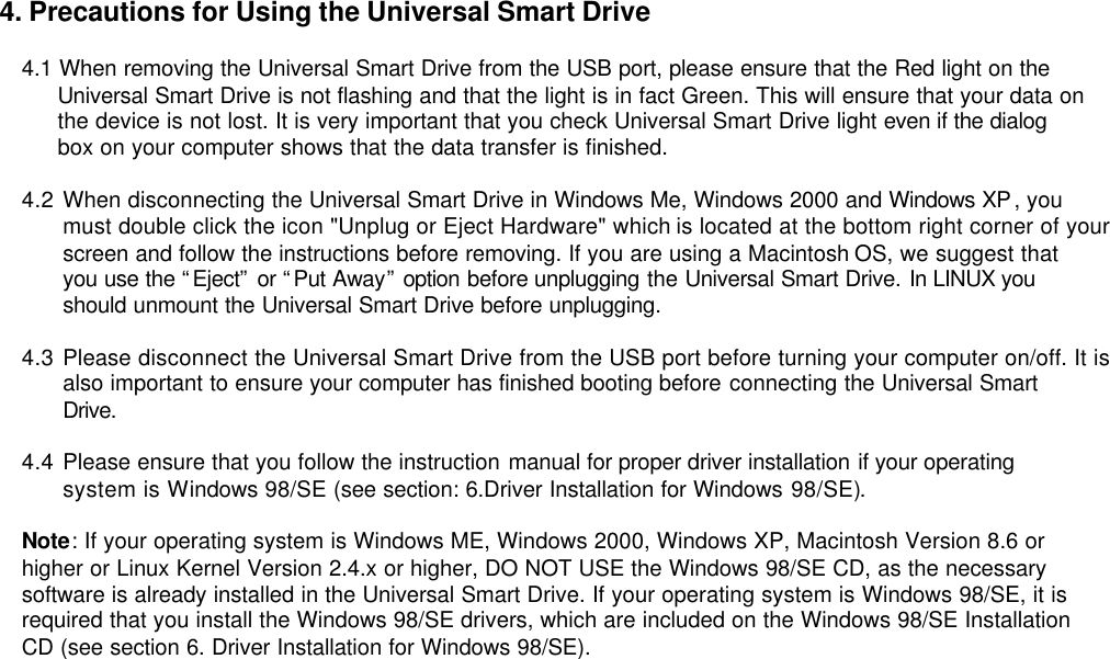 4. Precautions for Using the Universal Smart Drive  4.1 When removing the Universal Smart Drive from the USB port, please ensure that the Red light on the    Universal Smart Drive is not flashing and that the light is in fact Green. This will ensure that your data on      the device is not lost. It is very important that you check Universal Smart Drive light even if the dialog      box on your computer shows that the data transfer is finished.  4.2 When disconnecting the Universal Smart Drive in Windows Me, Windows 2000 and Windows XP, you must double click the icon &quot;Unplug or Eject Hardware&quot; which is located at the bottom right corner of your screen and follow the instructions before removing. If you are using a Macintosh OS, we suggest that you use the “Eject” or “Put Away” option before unplugging the Universal Smart Drive. In LINUX you should unmount the Universal Smart Drive before unplugging.  4.3 Please disconnect the Universal Smart Drive from the USB port before turning your computer on/off. It is also important to ensure your computer has finished booting before connecting the Universal Smart Drive.  4.4 Please ensure that you follow the instruction manual for proper driver installation if your operating system is Windows 98/SE (see section: 6.Driver Installation for Windows 98/SE).    Note: If your operating system is Windows ME, Windows 2000, Windows XP, Macintosh Version 8.6 or higher or Linux Kernel Version 2.4.x or higher, DO NOT USE the Windows 98/SE CD, as the necessary software is already installed in the Universal Smart Drive. If your operating system is Windows 98/SE, it is required that you install the Windows 98/SE drivers, which are included on the Windows 98/SE Installation CD (see section 6. Driver Installation for Windows 98/SE).                                 