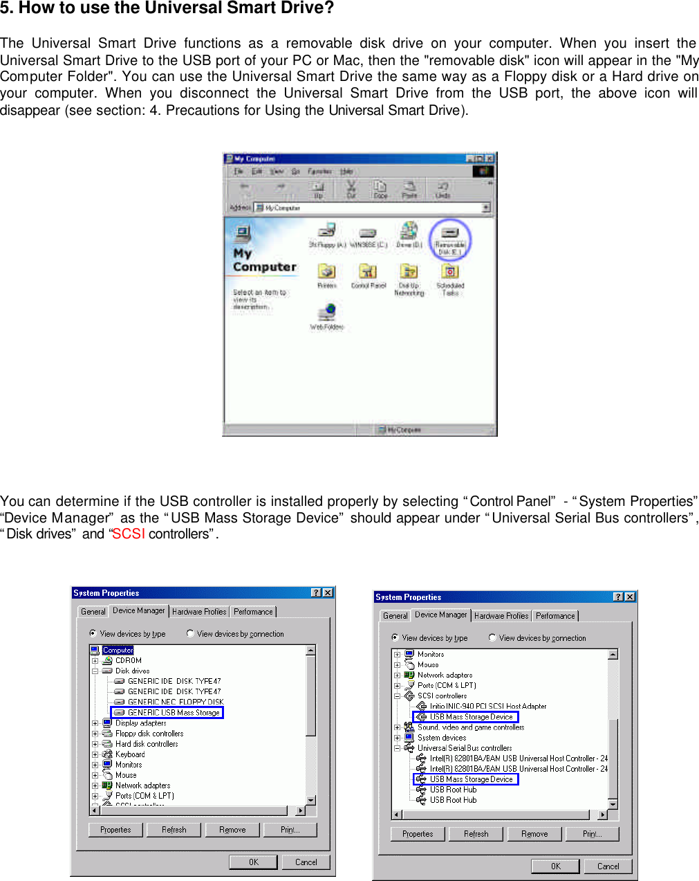 5. How to use the Universal Smart Drive?  The Universal Smart Drive functions as a removable disk drive on your computer. When you insert the Universal Smart Drive to the USB port of your PC or Mac, then the &quot;removable disk&quot; icon will appear in the &quot;My Computer Folder&quot;. You can use the Universal Smart Drive the same way as a Floppy disk or a Hard drive on your computer. When you disconnect the Universal Smart Drive from the USB port, the above icon will disappear (see section: 4. Precautions for Using the Universal Smart Drive).     You can determine if the USB controller is installed properly by selecting “Control Panel”  - “System Properties”  “Device Manager” as the “USB Mass Storage Device” should appear under “Universal Serial Bus controllers”, “Disk drives” and “SCSI controllers”.       