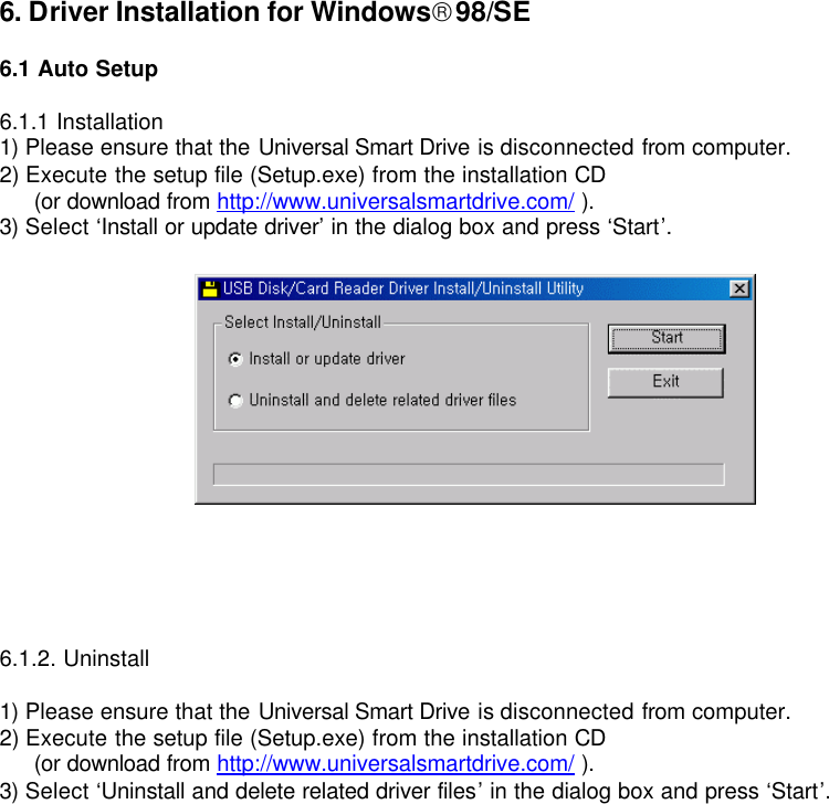 6. Driver Installation for Windows98/SE  6.1 Auto Setup  6.1.1 Installation 1) Please ensure that the Universal Smart Drive is disconnected from computer. 2) Execute the setup file (Setup.exe) from the installation CD  (or download from http://www.universalsmartdrive.com/ ). 3) Select ‘Install or update driver’ in the dialog box and press ‘Start’.     6.1.2. Uninstall  1) Please ensure that the Universal Smart Drive is disconnected from computer. 2) Execute the setup file (Setup.exe) from the installation CD  (or download from http://www.universalsmartdrive.com/ ). 3) Select ‘Uninstall and delete related driver files’ in the dialog box and press ‘Start’.                