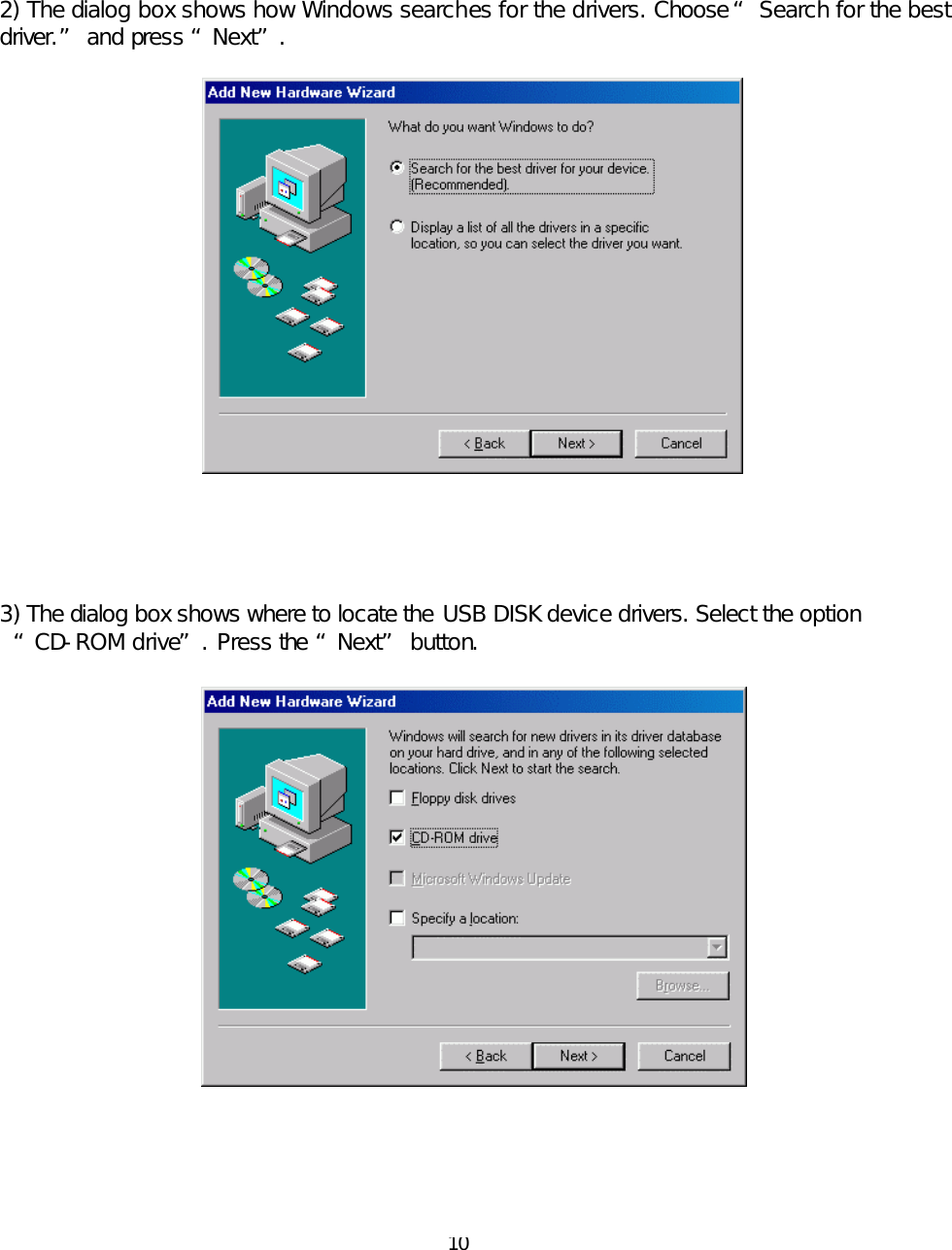  10    2) The dialog box shows how Windows searches for the drivers. Choose “ Search for the best driver.” and press “Next”.            3) The dialog box shows where to locate the USB DISK device drivers. Select the option “CD-ROM drive”. Press the “Next” button.        