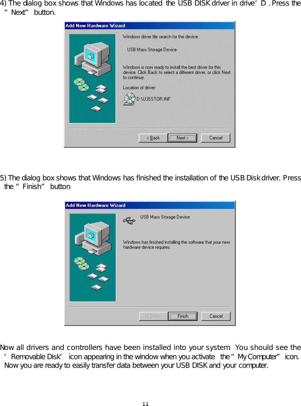  11   4) The dialog box shows that Windows has located  the  USB DISK driver in drive ‘D’. Press the “Next” button.    5) The dialog box shows that Windows has finished the installation of the USB Disk driver. Press the “Finish” button.     Now all drivers and controllers have been installed into your system. You should see the ‘Removable Disk’ icon appearing in the window when you activate  the “My Computer” icon.  Now you are ready to easily transfer data between your USB DISK and your computer.    