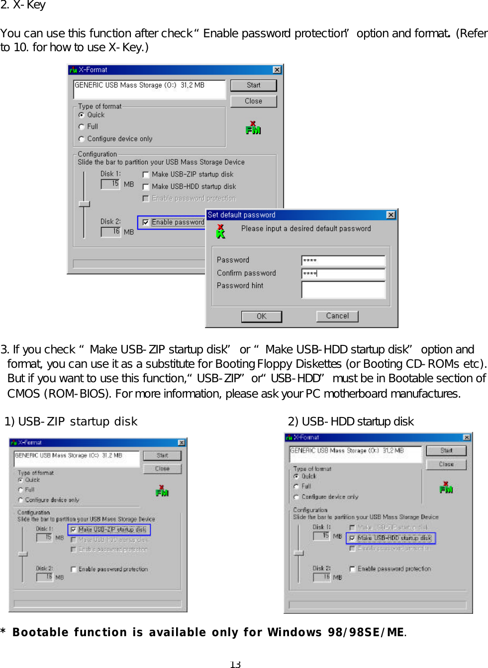  13  2. X-Key  You can use this function after check “Enable password protection” option and format. (Refer to 10. for how to use X-Key.)                       3. If you check “Make USB-ZIP startup disk” or “Make USB-HDD startup disk” option and format, you can use it as a substitute for Booting Floppy Diskettes (or Booting CD-ROMs etc). But if you want to use this function, “USB-ZIP” or “USB-HDD” must be in Bootable section of CMOS (ROM-BIOS). For more information, please ask your PC motherboard manufactures.  1) USB-ZIP startup disk                     2) USB-HDD startup disk                * Bootable function is available only for Windows 98/98SE/ME.  