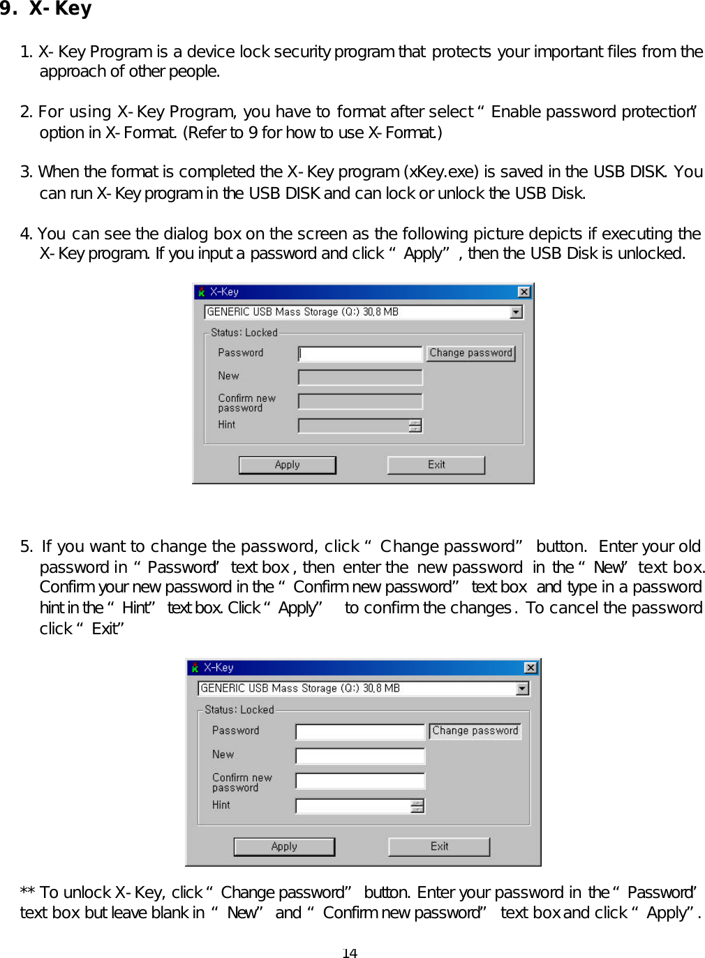  14 9. X-Key  1. X-Key Program is a device lock security program that protects your important files from the approach of other people.  2. For using X-Key Program, you have to format after select “Enable password protection” option in X-Format. (Refer to 9 for how to use X-Format.)  3. When the format is completed the X-Key program (xKey.exe) is saved in the USB DISK. You can run X-Key program in the USB DISK and can lock or unlock the USB Disk.  4. You can see the dialog box on the screen as the following picture depicts if executing the X-Key program. If you input a password and click “Apply”, then the USB Disk is unlocked.      5. If you want to change the password, click “Change password” button.  Enter your old password in “Password” text box , then  enter the  new password  in the “New” text box.  Confirm your new password in the “Confirm new password” text box  and type in a password hint in the “Hint” text box. Click “Apply”  to confirm the changes. To cancel the password click “Exit”    ** To unlock X-Key, click “Change password” button. Enter your password in the “Password” text box but leave blank in “New” and “Confirm new password” text box and click “Apply”.   