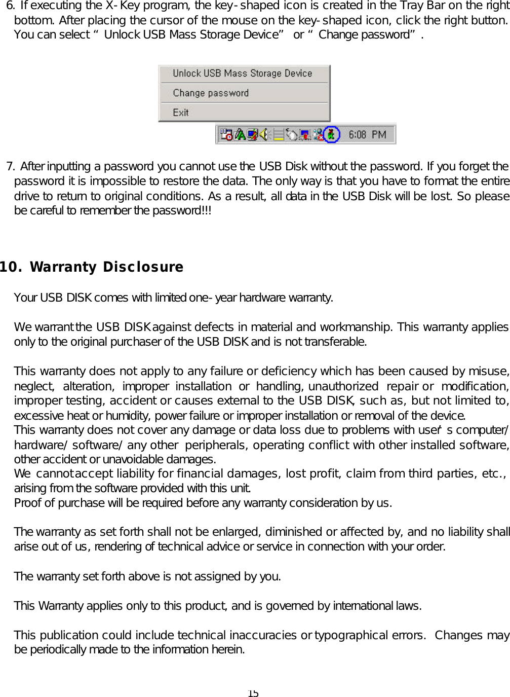  15 6. If executing the X-Key program, the key-shaped icon is created in the Tray Bar on the right bottom. After placing the cursor of the mouse on the key-shaped icon, click the right button. You can select “Unlock USB Mass Storage Device” or “Change password”.         7. After inputting a password you cannot use the USB Disk without the password. If you forget the password it is impossible to restore the data. The only way is that you have to format the entire drive to return to original conditions. As a result, all data in the USB Disk will be lost. So please be careful to remember the password!!!    10. Warranty Disclosure  Your USB DISK comes with limited one-year hardware warranty.  We warrant the USB DISK against defects in material and workmanship. This warranty applies only to the original purchaser of the USB DISK and is not transferable.   This warranty does not apply to any failure or deficiency which has been caused by misuse, neglect, alteration, improper installation or handling, unauthorized repair or modification, improper testing, accident or causes external to the USB DISK, such as, but not limited to, excessive heat or humidity, power failure or improper installation or removal of the device. This warranty does not cover any damage or data loss due to problems with user’s computer/ hardware/ software/ any other peripherals, operating conflict with other installed software, other accident or unavoidable damages. We  cannot accept liability for financial damages, lost profit, claim from third parties, etc.,  arising from the software provided with this unit. Proof of purchase will be required before any warranty consideration by us.  The warranty as set forth shall not be enlarged, diminished or affected by, and no liability shall arise out of us, rendering of technical advice or service in connection with your order.  The warranty set forth above is not assigned by you.  This Warranty applies only to this product, and is governed by international laws.  This publication could include technical inaccuracies or typographical errors.  Changes may be periodically made to the information herein.   