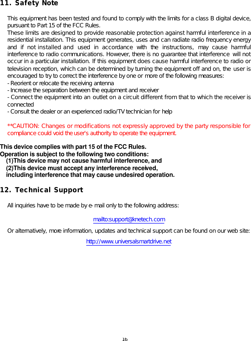  16 11. Safety Note  This equipment has been tested and found to comply with the limits for a class B digital device, pursuant to Part 15 of the FCC Rules. These limits are designed to provide reasonable protection against harmful interference in a residential installation. This equipment generates, uses and can radiate radio frequency energy and if not installed and used in accordance with the instructions, may cause harmful interference to radio communications. However, there is no guarantee that interference will not occur in a particular installation. If this equipment does cause harmful interference to radio or television reception, which can be determined by turning the equipment off and on, the user is encouraged to try to correct the interference by one or more of the following measures: -Reorient or relocate the receiving antenna -Increase the separation between the equipment and receiver -Connect the equipment into an outlet on a circuit different from that to which the receiver is connected -Consult the dealer or an experienced radio/TV technician for help  **CAUTION: Changes or modifications not expressly approved by the party responsible for compliance could void the user&apos;s authority to operate the equipment.   This device complies with part 15 of the FCC Rules.   Operation is subject to the following two conditions: (1)This device may not cause harmful interference, and (2)This device must accept any interference received, including interference that may cause undesired operation.  12. Technical Support      All inquiries have to be made by e-mail only to the following address:  mailto:support@knetech.com Or alternatively, more information, updates and technical support can be found on our web site: http://www.universalsmartdrive.net         