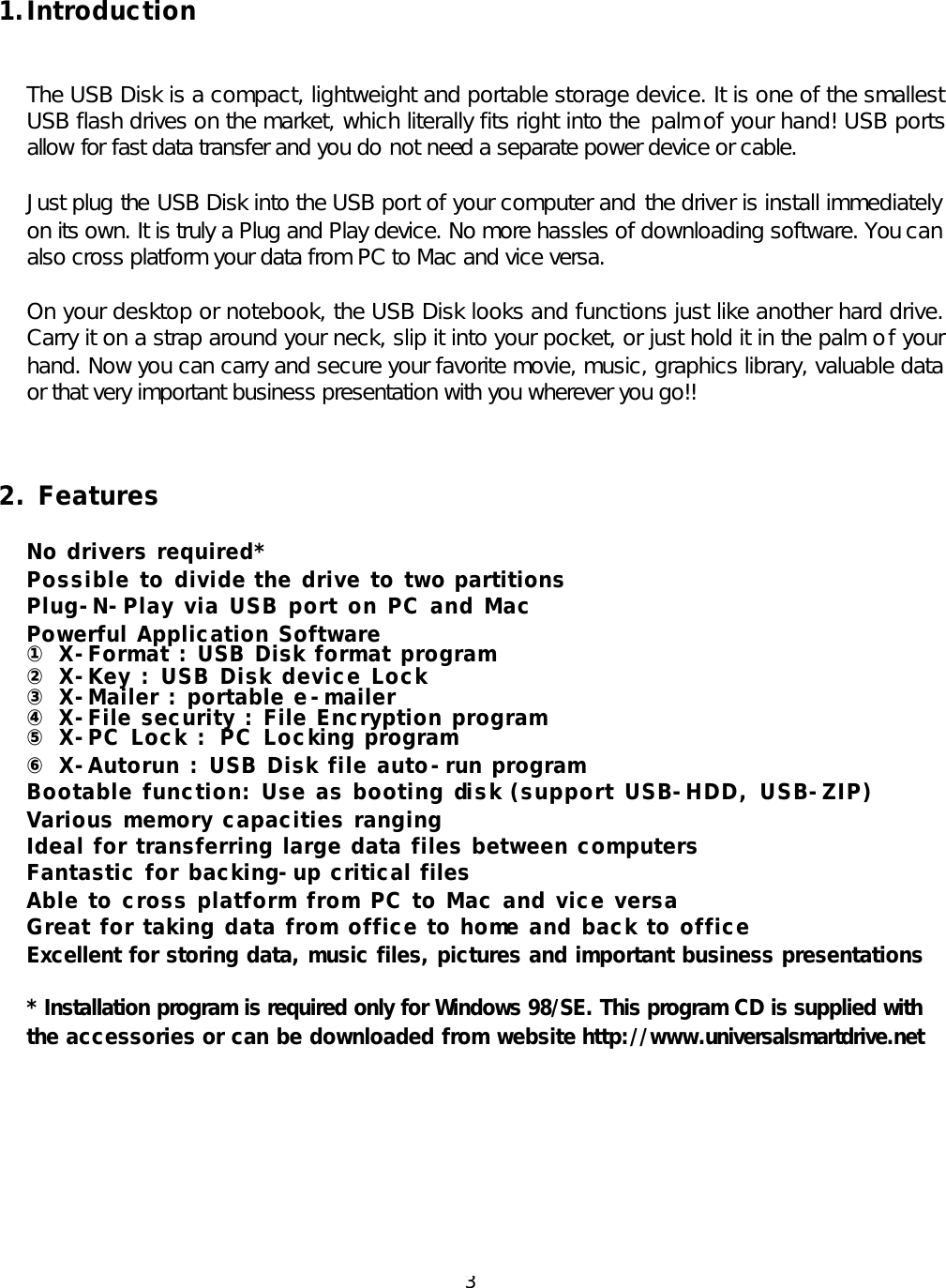  3 1. Introduction   The USB Disk is a compact, lightweight and portable storage device. It is one of the smallest USB flash drives on the market, which literally fits right into the  palm of your hand! USB ports allow for fast data transfer and you do not need a separate power device or cable.   Just plug the USB Disk into the USB port of your computer and the driver is install immediately on its own. It is truly a Plug and Play device. No more hassles of downloading software. You can also cross platform your data from PC to Mac and vice versa.  On your desktop or notebook, the USB Disk looks and functions just like another hard drive. Carry it on a strap around your neck, slip it into your pocket, or just hold it in the palm of your hand. Now you can carry and secure your favorite movie, music, graphics library, valuable data or that very important business presentation with you wherever you go!!    2. Features  No drivers required* Possible to divide the drive to two partitions Plug-N-Play via USB port on PC and Mac Powerful Application Software ① X -Format : USB Disk format program ② X-Key : USB Disk device Lock ③ X-Mailer : portable e-mailer ④ X -File security : File Encryption program ⑤ X-PC Lock : PC Locking program ⑥ X-Autorun : USB Disk file auto-run program Bootable function: Use as booting disk (support USB-HDD, USB-ZIP) Various memory capacities ranging Ideal for transferring large data files between computers Fantastic for backing-up critical files Able to cross platform from PC to Mac and vice versa Great for taking data from office to home and back to office Excellent for storing data, music files, pictures and important business presentations  * Installation program is required only for Windows 98/SE. This program CD is supplied with the accessories or can be downloaded from website http://www.universalsmartdrive.net          