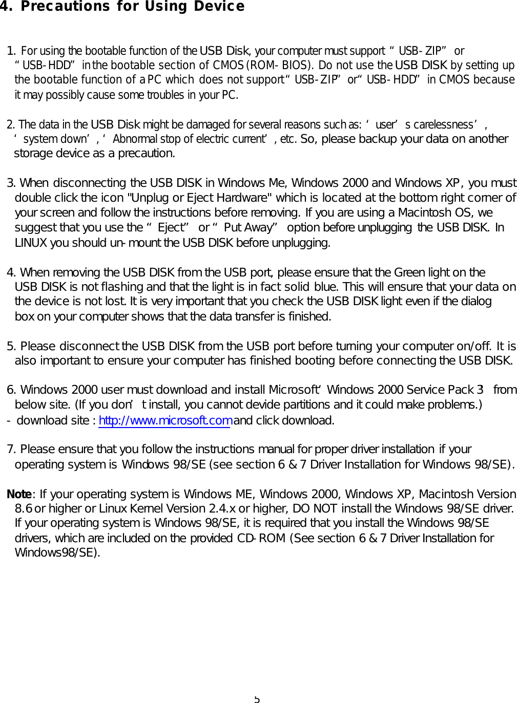  5 4. Precautions for Using Device   1. For using the bootable function of the USB Disk, your computer must support “USB-ZIP” or “USB-HDD” in the bootable section of CMOS (ROM-BIOS). Do not use the USB DISK by setting up the bootable function of a PC which does not support “USB-ZIP” or “USB-HDD” in CMOS because it may possibly cause some troubles in your PC.  2. The data in the USB Disk might be damaged for several reasons such as: ‘user’s carelessness’, ‘system down’, ‘Abnormal stop of electric current’, etc. So, please backup your data on another storage device as a precaution.   3. When disconnecting the USB DISK in Windows Me, Windows 2000 and Windows XP, you must double click the icon &quot;Unplug or Eject Hardware&quot; which is located at the bottom right corner of your screen and follow the instructions before removing. If you are using a Macintosh OS, we suggest that you use the “Eject” or “Put Away” option before unplugging the USB DISK. In LINUX you should un-mount the USB DISK before unplugging.  4. When removing the USB DISK from the USB port, please ensure that the Green light on the USB DISK is not flashing and that the light is in fact solid blue. This will ensure that your data on the device is not lost. It is very important that you check the USB DISK light even if the dialog box on your computer shows that the data transfer is finished.  5. Please disconnect the USB DISK from the USB port before turning your computer on/off. It is also important to ensure your computer has finished booting before connecting the USB DISK.   6. Windows 2000 user must download and install Microsoft ‘Windows 2000 Service Pack 3’ from below site. (If you don’t install, you cannot devide partitions and it could make problems.) - download site : http://www.microsoft.com and click download.  7. Please ensure that you follow the instructions manual for proper driver installation if your operating system is Windows 98/SE (see section 6 &amp; 7 Driver Installation for Windows 98/SE).   Note: If your operating system is Windows ME, Windows 2000, Windows XP, Macintosh Version 8.6 or higher or Linux Kernel Version 2.4.x or higher, DO NOT install the Windows 98/SE driver. If your operating system is Windows 98/SE, it is required that you install the Windows 98/SE drivers, which are included on the provided CD-ROM (See section 6 &amp; 7 Driver Installation for Windows98/SE).           