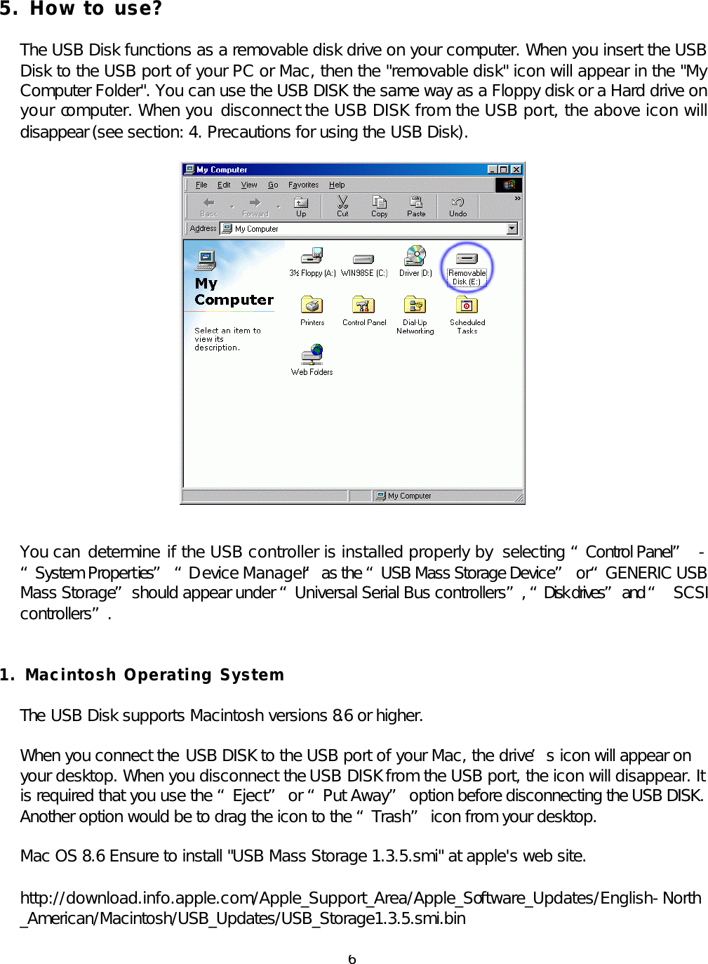  6 5. How to use?  The USB Disk functions as a removable disk drive on your computer. When you insert the USB Disk to the USB port of your PC or Mac, then the &quot;removable disk&quot; icon will appear in the &quot;My Computer Folder&quot;. You can use the USB DISK the same way as a Floppy disk or a Hard drive on your computer. When you  disconnect the USB DISK from the USB port, the above icon will disappear (see section: 4. Precautions for using the USB Disk).   You can  determine if the USB controller is installed properly by  selecting “Control Panel”  - “System Properties”  “D evice Manager” as the “USB Mass Storage Device” or “GENERIC USB Mass Storage” should appear under “Universal Serial Bus controllers”, “Disk drives” and “ SCSI controllers”.   1. Macintosh Operating System  The USB Disk supports Macintosh versions 8.6 or higher.  When you connect the USB DISK to the USB port of your Mac, the drive’s icon will appear on your desktop. When you disconnect the USB DISK from the USB port, the icon will disappear. It is required that you use the “Eject” or “Put Away” option before disconnecting the USB DISK. Another option would be to drag the icon to the “Trash” icon from your desktop.  Mac OS 8.6 Ensure to install &quot;USB Mass Storage 1.3.5.smi&quot; at apple&apos;s web site.  http://download.info.apple.com/Apple_Support_Area/Apple_Software_Updates/English-North_American/Macintosh/USB_Updates/USB_Storage1.3.5.smi.bin  