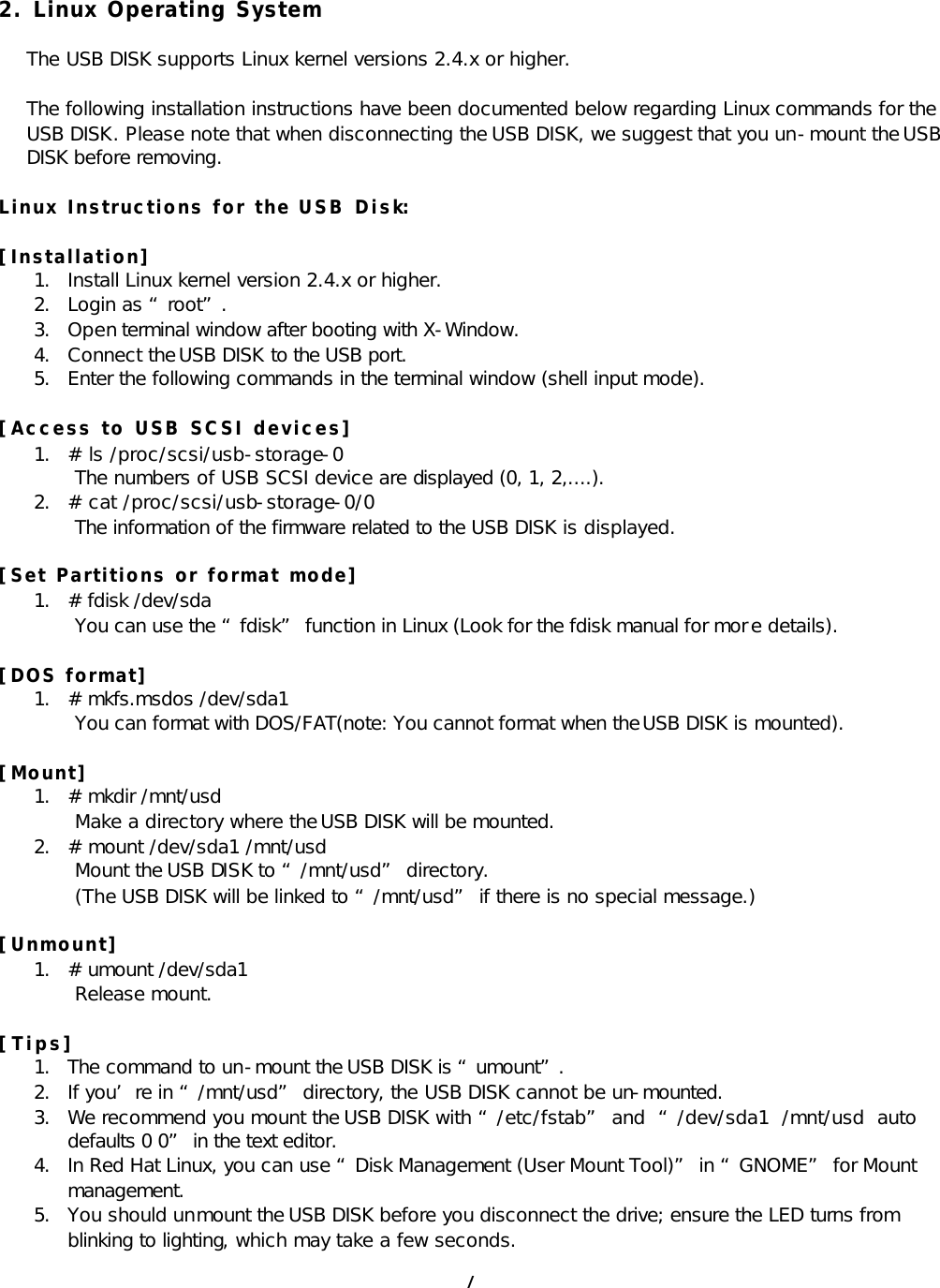  7 2. Linux Operating System  The USB DISK supports Linux kernel versions 2.4.x or higher.  The following installation instructions have been documented below regarding Linux commands for the USB DISK. Please note that when disconnecting the USB DISK, we suggest that you un-mount the USB DISK before removing.  Linux Instructions for the USB Disk:  [Installation] 1. Install Linux kernel version 2.4.x or higher. 2. Login as “root”. 3. Open terminal window after booting with X-Window. 4. Connect the USB DISK to the USB port. 5. Enter the following commands in the terminal window (shell input mode).  [Access to USB SCSI devices] 1. # ls /proc/scsi/usb-storage-0  The numbers of USB SCSI device are displayed (0, 1, 2,....). 2. # cat /proc/scsi/usb-storage-0/0  The information of the firmware related to the USB DISK is displayed.  [Set Partitions or format mode] 1. # fdisk /dev/sda  You can use the “fdisk” function in Linux (Look for the fdisk manual for mor e details).  [DOS format] 1. # mkfs.msdos /dev/sda1  You can format with DOS/FAT(note: You cannot format when the USB DISK is mounted).  [Mount] 1. # mkdir /mnt/usd  Make a directory where the USB DISK will be mounted. 2. # mount /dev/sda1 /mnt/usd  Mount the USB DISK to “/mnt/usd” directory.  (The USB DISK will be linked to “/mnt/usd” if there is no special message.)  [Unmount] 1. # umount /dev/sda1  Release mount.  [Tips] 1. The command to un-mount the USB DISK is “umount”. 2. If you’re in “/mnt/usd” directory, the USB DISK cannot be un-mounted. 3. We recommend you mount the USB DISK with “/etc/fstab” and  “/dev/sda1  /mnt/usd  auto defaults 0 0” in the text editor. 4. In Red Hat Linux, you can use “Disk Management (User Mount Tool)” in “GNOME” for Mount management. 5. You should unmount the USB DISK before you disconnect the drive; ensure the LED turns from blinking to lighting, which may take a few seconds. 