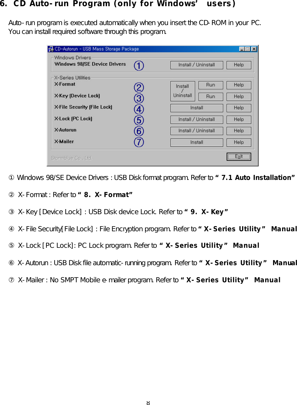  8 6.  CD Auto-run Program (only for Windows’ users)  Auto-run program is executed automatically when you insert the CD-ROM in your PC. You can install required software through this program.    ① Windows 98/SE Device Drivers : USB Disk format program. Refer to “7.1 Auto Installation”  ② X-Format : Refer to “8. X-Format”  ③ X-Key [Device Lock] : USB Disk device Lock. Refer to “9. X-Key”  ④ X-File Security[File Lock] : File Encryption program. Refer to “X -Series Utility” Manual  ⑤ X-Lock [PC Lock]: PC Lock program. Refer to “X-Series Utility” Manual  ⑥ X-Autorun : USB Disk file automatic-running program. Refer to “X -Series Utility” Manual  ⑦ X-Mailer : No SMPT Mobile e-mailer program. Refer to “X -Series Utility” Manual           