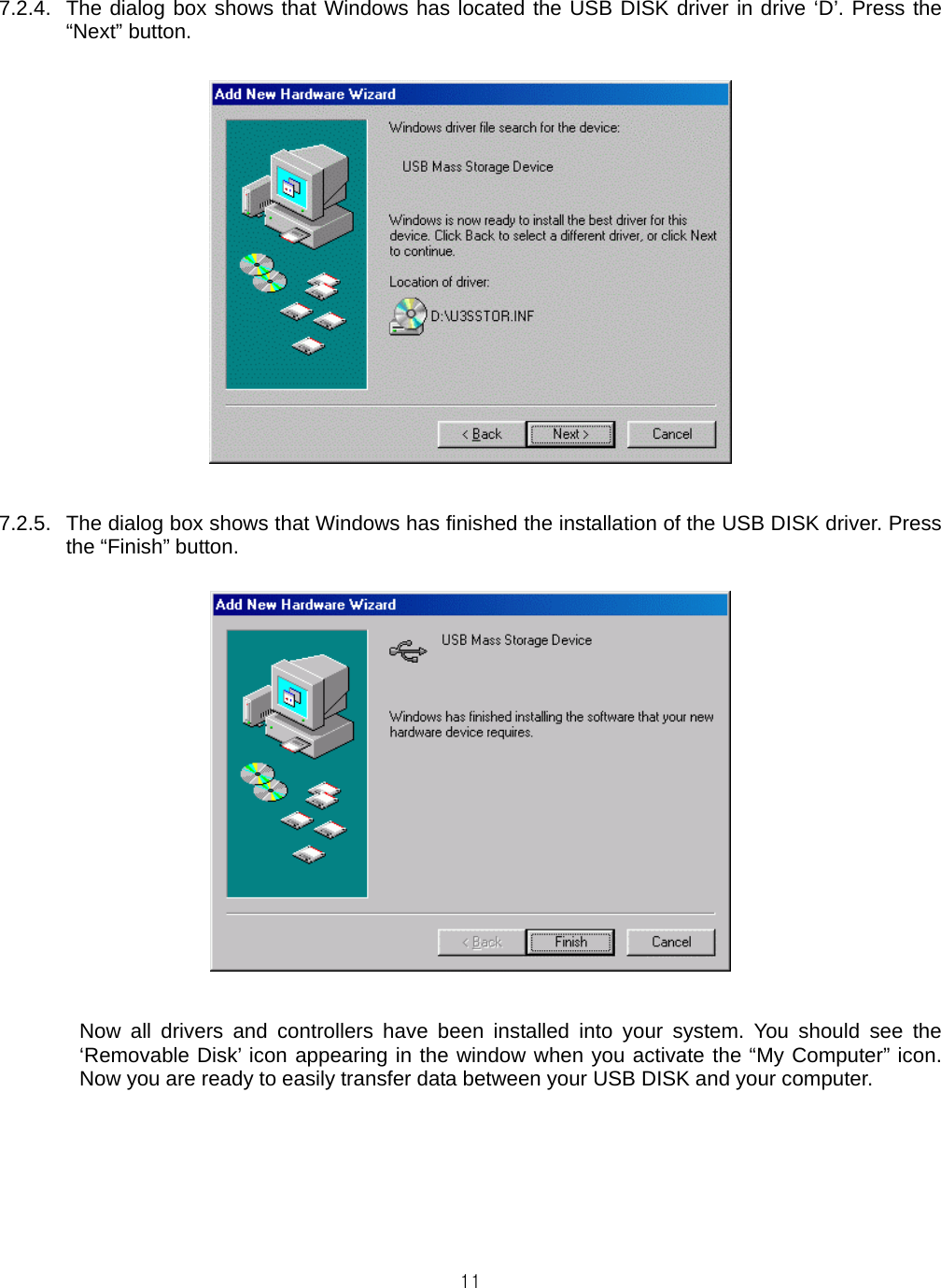  117.2.4.  The dialog box shows that Windows has located the USB DISK driver in drive ‘D’. Press the “Next” button.    7.2.5.  The dialog box shows that Windows has finished the installation of the USB DISK driver. Press the “Finish” button.    Now all drivers and controllers have been installed into your system. You should see the ‘Removable Disk’ icon appearing in the window when you activate the “My Computer” icon. Now you are ready to easily transfer data between your USB DISK and your computer.   