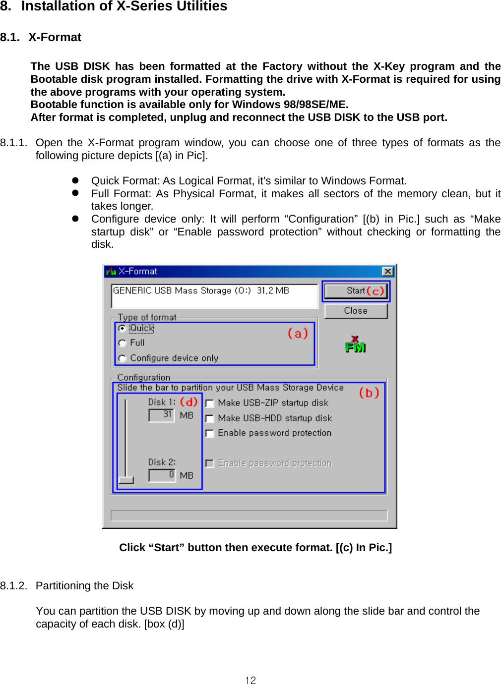  128.  Installation of X-Series Utilities  8.1. X-Format  The USB DISK has been formatted at the Factory without the X-Key program and the Bootable disk program installed. Formatting the drive with X-Format is required for using the above programs with your operating system. Bootable function is available only for Windows 98/98SE/ME. After format is completed, unplug and reconnect the USB DISK to the USB port.  8.1.1.  Open the X-Format program window, you can choose one of three types of formats as the following picture depicts [(a) in Pic].   Quick Format: As Logical Format, it’s similar to Windows Format.  Full Format: As Physical Format, it makes all sectors of the memory clean, but it takes longer.  Configure device only: It will perform “Configuration” [(b) in Pic.] such as “Make startup disk” or “Enable password protection” without checking or formatting the disk.   Click “Start” button then execute format. [(c) In Pic.]   8.1.2. Partitioning the Disk  You can partition the USB DISK by moving up and down along the slide bar and control the capacity of each disk. [box (d)]    