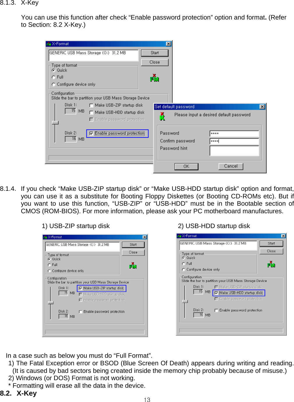  138.1.3. X-Key  You can use this function after check “Enable password protection” option and format. (Refer to Section: 8.2 X-Key.)     8.1.4.  If you check “Make USB-ZIP startup disk” or “Make USB-HDD startup disk” option and format, you can use it as a substitute for Booting Floppy Diskettes (or Booting CD-ROMs etc). But if you want to use this function, “USB-ZIP” or “USB-HDD” must be in the Bootable section of CMOS (ROM-BIOS). For more information, please ask your PC motherboard manufactures.  1) USB-ZIP startup disk                   2) USB-HDD startup disk                   In a case such as below you must do “Full Format”. 1) The Fatal Exception error or BSOD (Blue Screen Of Death) appears during writing and reading. (It is caused by bad sectors being created inside the memory chip probably because of misuse.) 2) Windows (or DOS) Format is not working. * Formatting will erase all the data in the device. 8.2. X-Key 