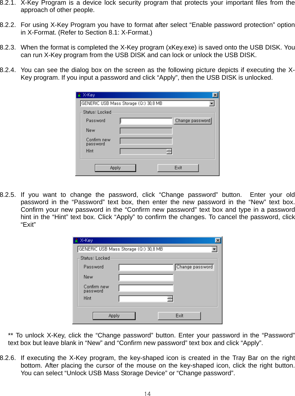  14 8.2.1.  X-Key Program is a device lock security program that protects your important files from the approach of other people.  8.2.2.  For using X-Key Program you have to format after select “Enable password protection” option in X-Format. (Refer to Section 8.1: X-Format.)  8.2.3.  When the format is completed the X-Key program (xKey.exe) is saved onto the USB DISK. You can run X-Key program from the USB DISK and can lock or unlock the USB DISK.  8.2.4.  You can see the dialog box on the screen as the following picture depicts if executing the X-Key program. If you input a password and click “Apply”, then the USB DISK is unlocked.    8.2.5. If you want to change the password, click “Change password” button.  Enter your old password in the “Password” text box, then enter the new password in the “New” text box.  Confirm your new password in the “Confirm new password” text box and type in a password hint in the “Hint” text box. Click “Apply” to confirm the changes. To cancel the password, click “Exit”   ** To unlock X-Key, click the “Change password” button. Enter your password in the “Password” text box but leave blank in “New” and “Confirm new password” text box and click “Apply”.    8.2.6.  If executing the X-Key program, the key-shaped icon is created in the Tray Bar on the right bottom. After placing the cursor of the mouse on the key-shaped icon, click the right button. You can select “Unlock USB Mass Storage Device” or “Change password”.  