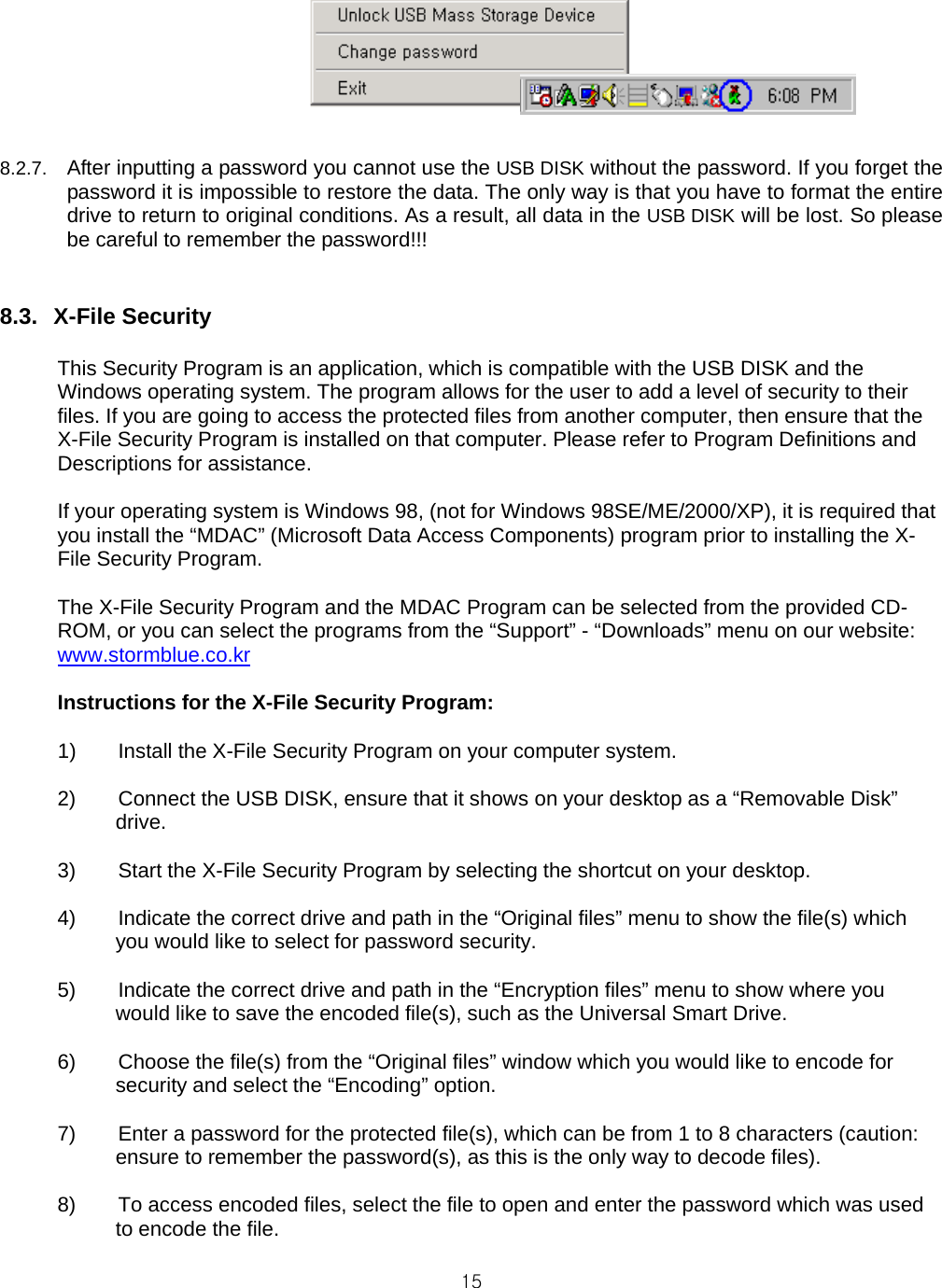  15  8.2.7.  After inputting a password you cannot use the USB DISK without the password. If you forget the password it is impossible to restore the data. The only way is that you have to format the entire drive to return to original conditions. As a result, all data in the USB DISK will be lost. So please be careful to remember the password!!!   8.3. X-File Security  This Security Program is an application, which is compatible with the USB DISK and the Windows operating system. The program allows for the user to add a level of security to their files. If you are going to access the protected files from another computer, then ensure that the X-File Security Program is installed on that computer. Please refer to Program Definitions and Descriptions for assistance.  If your operating system is Windows 98, (not for Windows 98SE/ME/2000/XP), it is required that you install the “MDAC” (Microsoft Data Access Components) program prior to installing the X-File Security Program.  The X-File Security Program and the MDAC Program can be selected from the provided CD-ROM, or you can select the programs from the “Support” - “Downloads” menu on our website: www.stormblue.co.kr  Instructions for the X-File Security Program:  1)  Install the X-File Security Program on your computer system.   2)  Connect the USB DISK, ensure that it shows on your desktop as a “Removable Disk” drive.  3)  Start the X-File Security Program by selecting the shortcut on your desktop.  4)  Indicate the correct drive and path in the “Original files” menu to show the file(s) which you would like to select for password security.  5)  Indicate the correct drive and path in the “Encryption files” menu to show where you would like to save the encoded file(s), such as the Universal Smart Drive.  6)  Choose the file(s) from the “Original files” window which you would like to encode for security and select the “Encoding” option.  7)  Enter a password for the protected file(s), which can be from 1 to 8 characters (caution: ensure to remember the password(s), as this is the only way to decode files).  8)  To access encoded files, select the file to open and enter the password which was used to encode the file.  