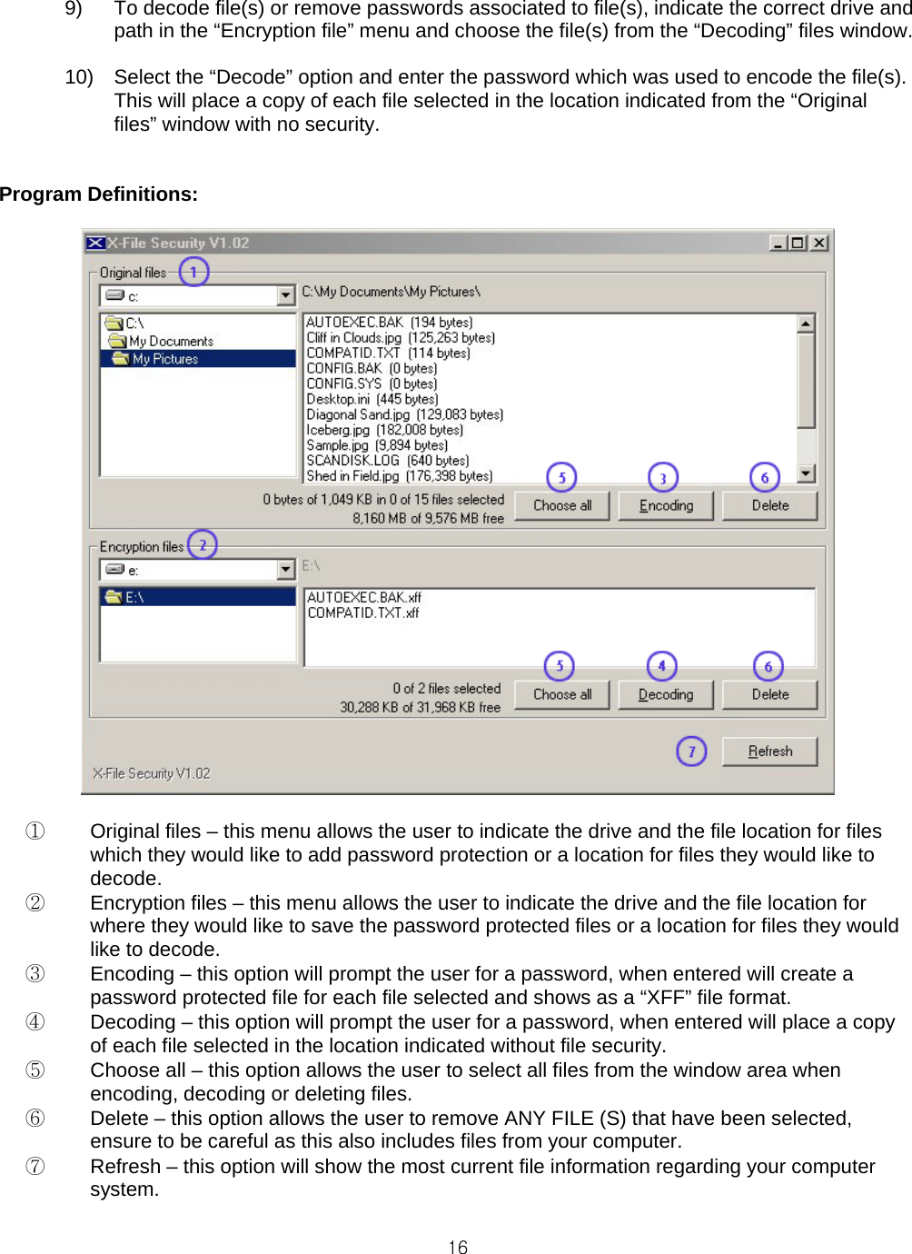  169)  To decode file(s) or remove passwords associated to file(s), indicate the correct drive and path in the “Encryption file” menu and choose the file(s) from the “Decoding” files window.  10)  Select the “Decode” option and enter the password which was used to encode the file(s). This will place a copy of each file selected in the location indicated from the “Original files” window with no security.   Program Definitions:   ①  Original files – this menu allows the user to indicate the drive and the file location for files which they would like to add password protection or a location for files they would like to decode. ②  Encryption files – this menu allows the user to indicate the drive and the file location for where they would like to save the password protected files or a location for files they would like to decode. ③  Encoding – this option will prompt the user for a password, when entered will create a password protected file for each file selected and shows as a “XFF” file format. ④  Decoding – this option will prompt the user for a password, when entered will place a copy of each file selected in the location indicated without file security. ⑤  Choose all – this option allows the user to select all files from the window area when encoding, decoding or deleting files. ⑥  Delete – this option allows the user to remove ANY FILE (S) that have been selected, ensure to be careful as this also includes files from your computer. ⑦  Refresh – this option will show the most current file information regarding your computer system.  