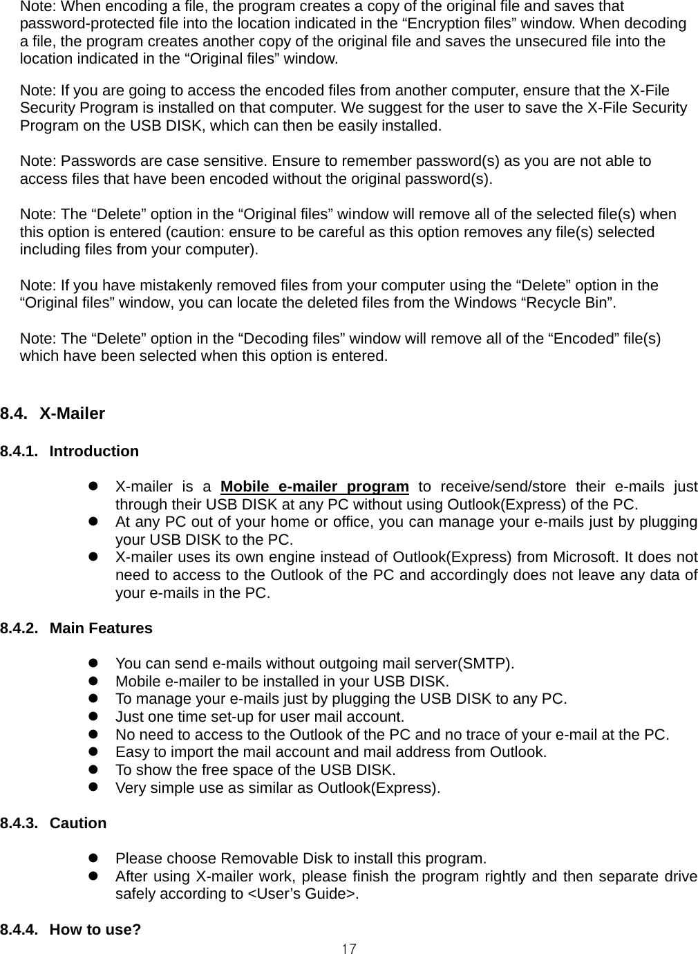  17Note: When encoding a file, the program creates a copy of the original file and saves that password-protected file into the location indicated in the “Encryption files” window. When decoding a file, the program creates another copy of the original file and saves the unsecured file into the location indicated in the “Original files” window.  Note: If you are going to access the encoded files from another computer, ensure that the X-File Security Program is installed on that computer. We suggest for the user to save the X-File Security Program on the USB DISK, which can then be easily installed.  Note: Passwords are case sensitive. Ensure to remember password(s) as you are not able to access files that have been encoded without the original password(s).  Note: The “Delete” option in the “Original files” window will remove all of the selected file(s) when this option is entered (caution: ensure to be careful as this option removes any file(s) selected including files from your computer).  Note: If you have mistakenly removed files from your computer using the “Delete” option in the “Original files” window, you can locate the deleted files from the Windows “Recycle Bin”.  Note: The “Delete” option in the “Decoding files” window will remove all of the “Encoded” file(s) which have been selected when this option is entered.   8.4. X-Mailer  8.4.1. Introduction   X-mailer is a Mobile e-mailer program to receive/send/store their e-mails just through their USB DISK at any PC without using Outlook(Express) of the PC.  At any PC out of your home or office, you can manage your e-mails just by plugging your USB DISK to the PC.  X-mailer uses its own engine instead of Outlook(Express) from Microsoft. It does not need to access to the Outlook of the PC and accordingly does not leave any data of your e-mails in the PC.  8.4.2. Main Features   You can send e-mails without outgoing mail server(SMTP).  Mobile e-mailer to be installed in your USB DISK.  To manage your e-mails just by plugging the USB DISK to any PC.  Just one time set-up for user mail account.  No need to access to the Outlook of the PC and no trace of your e-mail at the PC.  Easy to import the mail account and mail address from Outlook.  To show the free space of the USB DISK.  Very simple use as similar as Outlook(Express).  8.4.3. Caution   Please choose Removable Disk to install this program.  After using X-mailer work, please finish the program rightly and then separate drive safely according to &lt;User’s Guide&gt;.  8.4.4. How to use? 