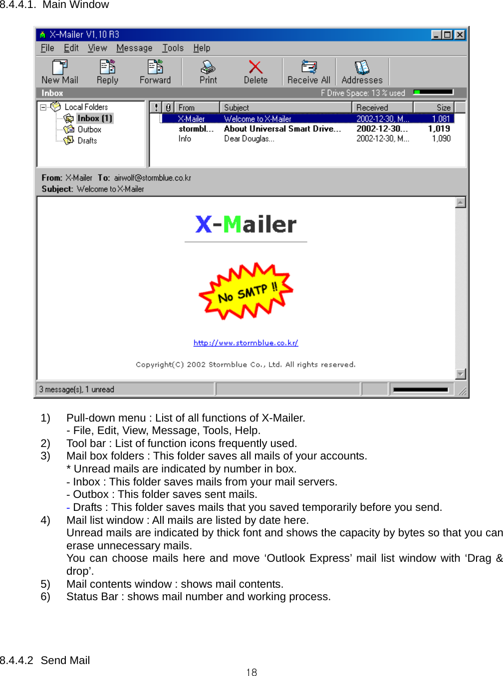  18 8.4.4.1. Main Window   1)  Pull-down menu : List of all functions of X-Mailer.   - File, Edit, View, Message, Tools, Help. 2)  Tool bar : List of function icons frequently used. 3)  Mail box folders : This folder saves all mails of your accounts.    * Unread mails are indicated by number in box. - Inbox : This folder saves mails from your mail servers. - Outbox : This folder saves sent mails. - Drafts : This folder saves mails that you saved temporarily before you send. 4)  Mail list window : All mails are listed by date here. Unread mails are indicated by thick font and shows the capacity by bytes so that you can erase unnecessary mails. You can choose mails here and move ‘Outlook Express’ mail list window with ‘Drag &amp; drop’. 5)  Mail contents window : shows mail contents. 6)  Status Bar : shows mail number and working process.     8.4.4.2 Send Mail 