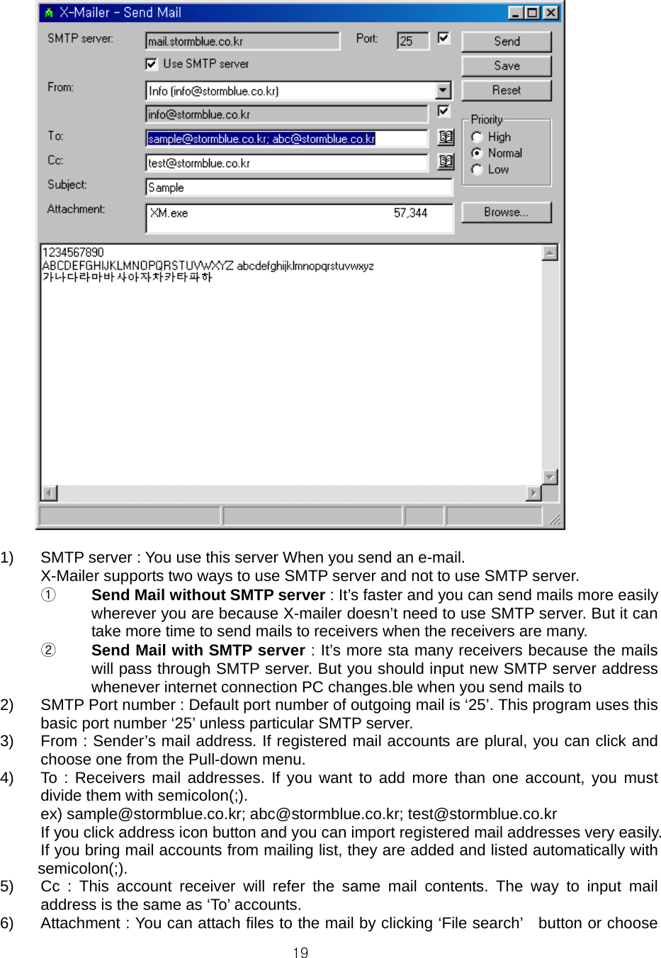  19  1)  SMTP server : You use this server When you send an e-mail. X-Mailer supports two ways to use SMTP server and not to use SMTP server. ①  Send Mail without SMTP server : It’s faster and you can send mails more easily   wherever you are because X-mailer doesn’t need to use SMTP server. But it can take more time to send mails to receivers when the receivers are many. ②  Send Mail with SMTP server : It’s more sta many receivers because the mails will pass through SMTP server. But you should input new SMTP server address whenever internet connection PC changes.ble when you send mails to   2)  SMTP Port number : Default port number of outgoing mail is ‘25’. This program uses this basic port number ‘25’ unless particular SMTP server. 3)  From : Sender’s mail address. If registered mail accounts are plural, you can click and choose one from the Pull-down menu. 4)  To : Receivers mail addresses. If you want to add more than one account, you must divide them with semicolon(;). ex) sample@stormblue.co.kr; abc@stormblue.co.kr; test@stormblue.co.kr If you click address icon button and you can import registered mail addresses very easily. If you bring mail accounts from mailing list, they are added and listed automatically with semicolon(;). 5)  Cc : This account receiver will refer the same mail contents. The way to input mail address is the same as ‘To’ accounts. 6)  Attachment : You can attach files to the mail by clicking ‘File search’    button or choose 