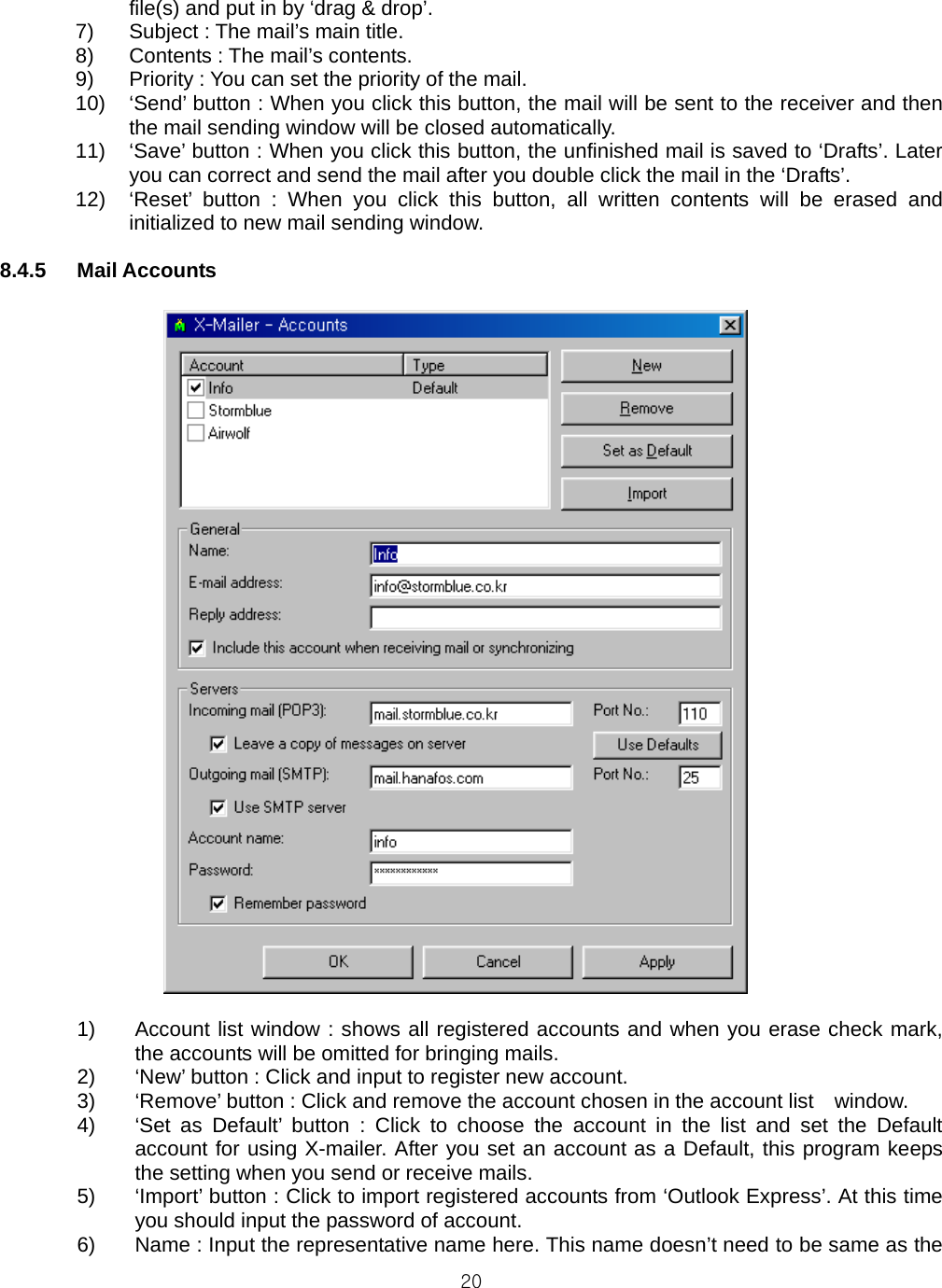  20file(s) and put in by ‘drag &amp; drop’. 7)  Subject : The mail’s main title. 8)  Contents : The mail’s contents. 9)  Priority : You can set the priority of the mail. 10)  ‘Send’ button : When you click this button, the mail will be sent to the receiver and then the mail sending window will be closed automatically. 11)  ‘Save’ button : When you click this button, the unfinished mail is saved to ‘Drafts’. Later you can correct and send the mail after you double click the mail in the ‘Drafts’. 12)  ‘Reset’ button : When you click this button, all written contents will be erased and initialized to new mail sending window.  8.4.5 Mail Accounts   1)  Account list window : shows all registered accounts and when you erase check mark, the accounts will be omitted for bringing mails. 2)  ‘New’ button : Click and input to register new account. 3)  ‘Remove’ button : Click and remove the account chosen in the account list    window. 4)  ‘Set as Default’ button : Click to choose the account in the list and set the Default account for using X-mailer. After you set an account as a Default, this program keeps the setting when you send or receive mails. 5)  ‘Import’ button : Click to import registered accounts from ‘Outlook Express’. At this time you should input the password of account. 6)  Name : Input the representative name here. This name doesn’t need to be same as the 