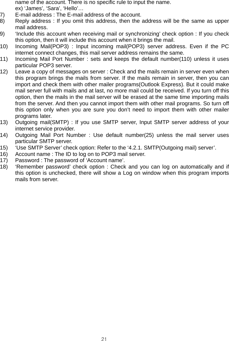  21name of the account. There is no specific rule to input the name.   ex) ‘James’, ‘Sara’, ‘Hello’… 7)  E-mail address : The E-mail address of the account. 8)  Reply address : If you omit this address, then the address will be the same as upper mail address. 9)  ‘Include this account when receiving mail or synchronizing’ check option : If you check this option, then it will include this account when it brings the mail. 10)  Incoming Mail(POP3) : Input incoming mail(POP3) server address. Even if the PC internet connect changes, this mail server address remains the same. 11)  Incoming Mail Port Number : sets and keeps the default number(110) unless it uses particular POP3 server. 12)  Leave a copy of messages on server : Check and the mails remain in server even when this program brings the mails from server. If the mails remain in server, then you can import and check them with other mailer programs(Outlook Express). But it could make mail server full with mails and at last, no more mail could be received. If you turn off this option, then the mails in the mail server will be erased at the same time importing mails from the server. And then you cannot import them with other mail programs. So turn off this option only when you are sure you don’t need to import them with other mailer programs later. 13)  Outgoing mail(SMTP) : If you use SMTP server, Input SMTP server address of your internet service provider. 14)  Outgoing Mail Port Number : Use default number(25) unless the mail server uses particular SMTP server. 15)  ‘Use SMTP Server’ check option: Refer to the ‘4.2.1. SMTP(Outgoing mail) server’. 16)  Account name : The ID to log on to POP3 mail server. 17)  Password : The password of ‘Account name’. 18)  ‘Remember password’ check option : Check and you can log on automatically and if this option is unchecked, there will show a Log on window when this program imports mails from server.   