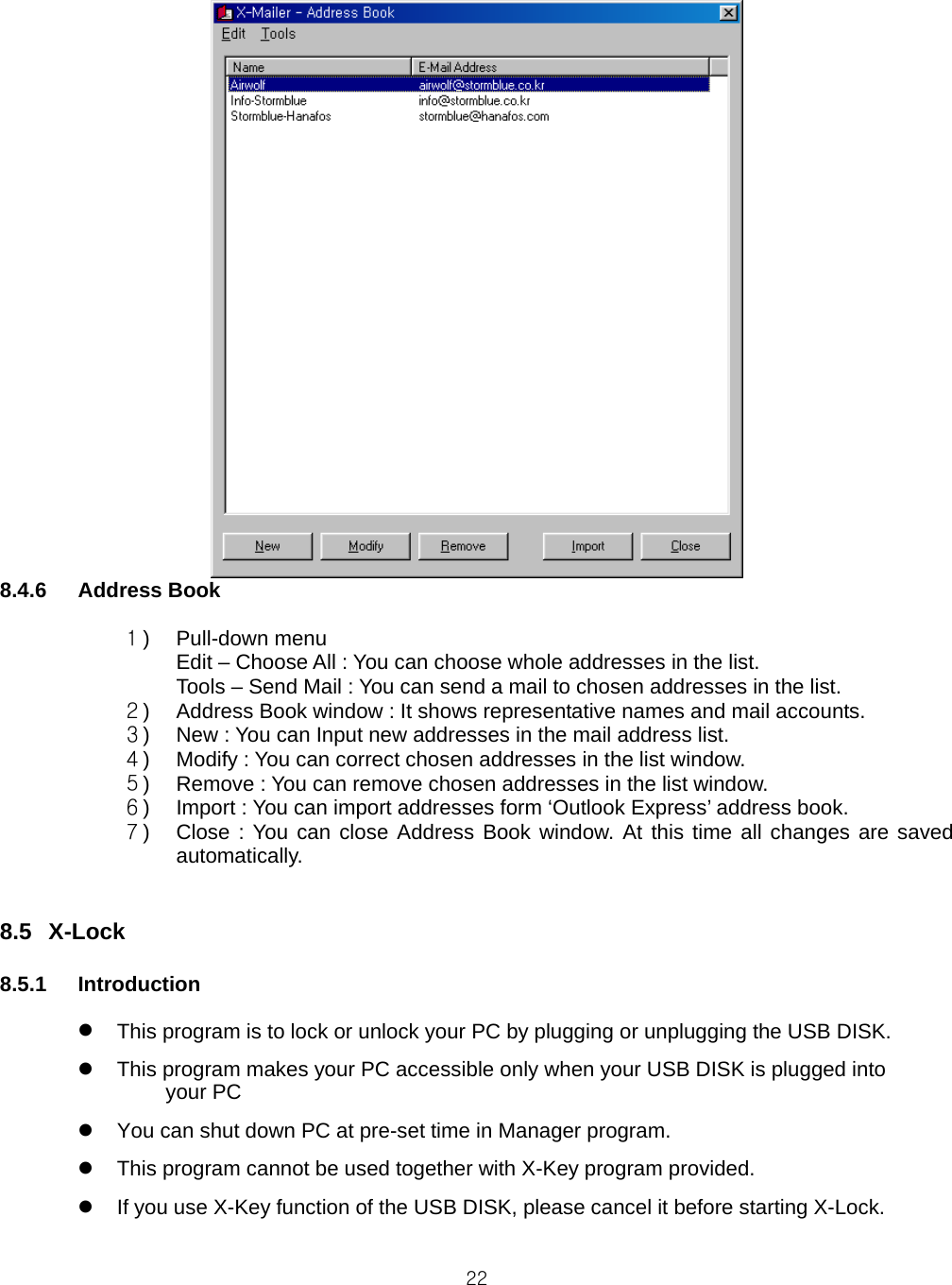  228.4.6 Address Book  １) Pull-down menu Edit – Choose All : You can choose whole addresses in the list. Tools – Send Mail : You can send a mail to chosen addresses in the list. ２) Address Book window : It shows representative names and mail accounts. ３) New : You can Input new addresses in the mail address list. ４) Modify : You can correct chosen addresses in the list window. ５) Remove : You can remove chosen addresses in the list window. ６) Import : You can import addresses form ‘Outlook Express’ address book. ７) Close : You can close Address Book window. At this time all changes are saved automatically.   8.5 X-Lock  8.5.1 Introduction    This program is to lock or unlock your PC by plugging or unplugging the USB DISK.   This program makes your PC accessible only when your USB DISK is plugged into     your PC     You can shut down PC at pre-set time in Manager program.   This program cannot be used together with X-Key program provided.   If you use X-Key function of the USB DISK, please cancel it before starting X-Lock.  