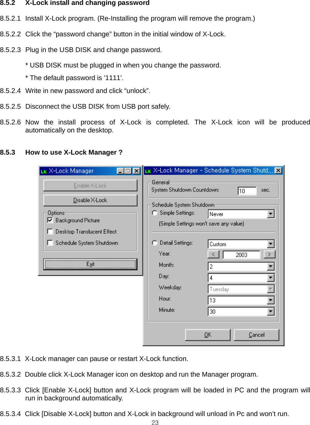  238.5.2  X-Lock install and changing password  8.5.2.1  Install X-Lock program. (Re-Installing the program will remove the program.)  8.5.2.2  Click the “password change” button in the initial window of X-Lock.  8.5.2.3  Plug in the USB DISK and change password.    * USB DISK must be plugged in when you change the password.   * The default password is &apos;1111&apos;. 8.5.2.4  Write in new password and click “unlock”.  8.5.2.5  Disconnect the USB DISK from USB port safely.  8.5.2.6 Now the install process of X-Lock is completed. The X-Lock icon will be produced automatically on the desktop.   8.5.3  How to use X-Lock Manager ?            8.5.3.1  X-Lock manager can pause or restart X-Lock function.  8.5.3.2  Double click X-Lock Manager icon on desktop and run the Manager program.  8.5.3.3  Click [Enable X-Lock] button and X-Lock program will be loaded in PC and the program will run in background automatically.  8.5.3.4  Click [Disable X-Lock] button and X-Lock in background will unload in Pc and won’t run. 