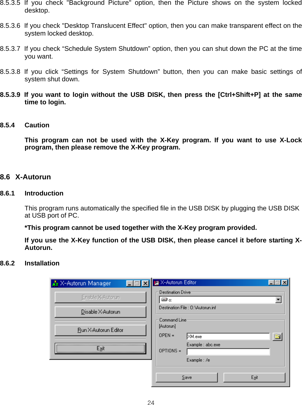  24 8.5.3.5 If you check &quot;Background Picture&quot; option, then the Picture shows on the system locked desktop.  8.5.3.6  If you check &quot;Desktop Translucent Effect&quot; option, then you can make transparent effect on the system locked desktop.  8.5.3.7  If you check “Schedule System Shutdown” option, then you can shut down the PC at the time you want.  8.5.3.8 If you click “Settings for System Shutdown” button, then you can make basic settings of system shut down.  8.5.3.9 If you want to login without the USB DISK, then press the [Ctrl+Shift+P] at the same time to login.   8.5.4 Caution  This program can not be used with the X-Key program. If you want to use X-Lock program, then please remove the X-Key program.   8.6 X-Autorun  8.6.1 Introduction  This program runs automatically the specified file in the USB DISK by plugging the USB DISK at USB port of PC. *This program cannot be used together with the X-Key program provided.   If you use the X-Key function of the USB DISK, then please cancel it before starting X-Autorun.  8.6.2 Installation                  