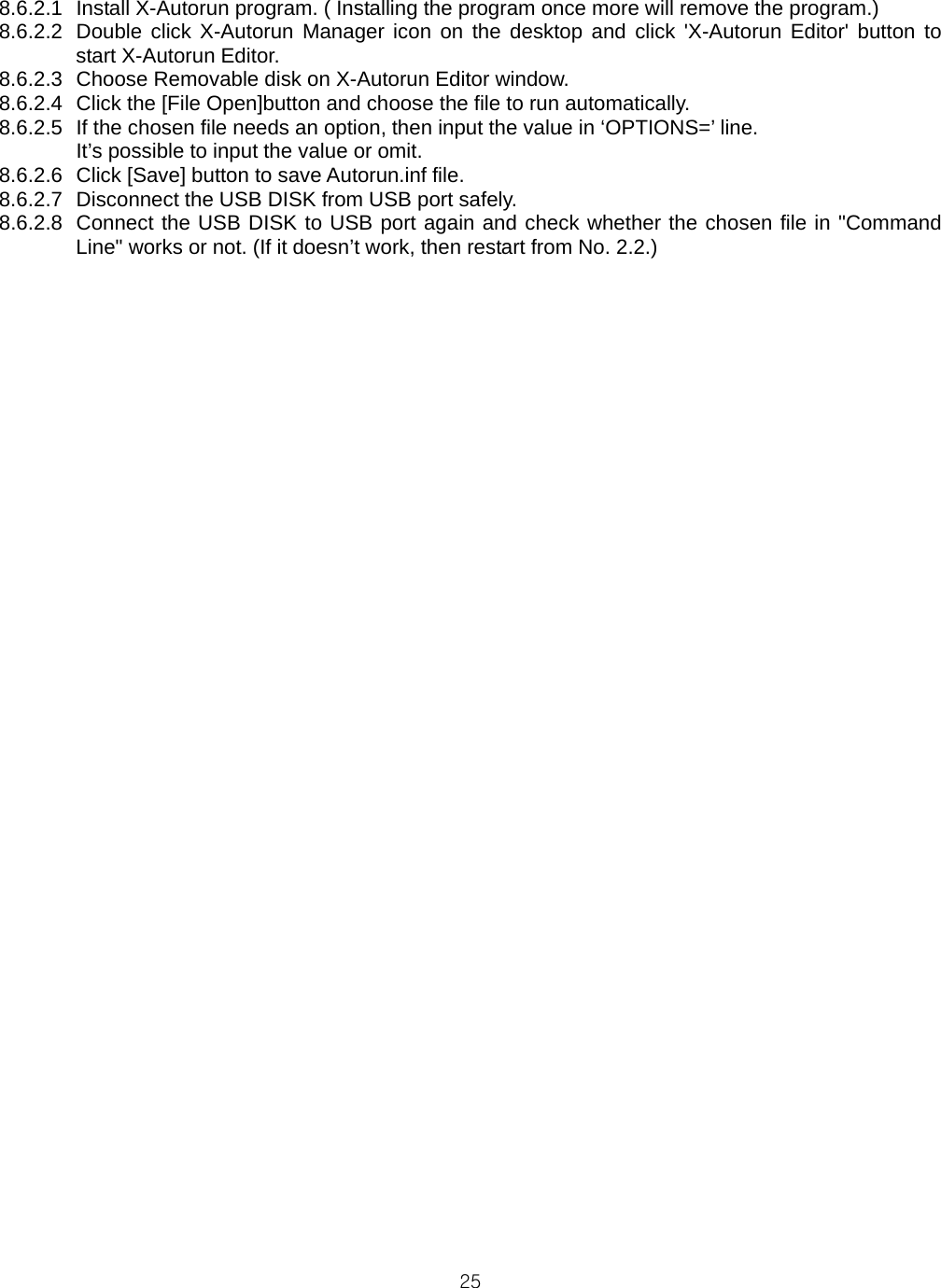  258.6.2.1  Install X-Autorun program. ( Installing the program once more will remove the program.) 8.6.2.2  Double click X-Autorun Manager icon on the desktop and click &apos;X-Autorun Editor&apos; button to start X-Autorun Editor. 8.6.2.3  Choose Removable disk on X-Autorun Editor window. 8.6.2.4  Click the [File Open]button and choose the file to run automatically. 8.6.2.5  If the chosen file needs an option, then input the value in ‘OPTIONS=’ line.   It’s possible to input the value or omit. 8.6.2.6  Click [Save] button to save Autorun.inf file. 8.6.2.7  Disconnect the USB DISK from USB port safely. 8.6.2.8  Connect the USB DISK to USB port again and check whether the chosen file in &quot;Command Line&quot; works or not. (If it doesn’t work, then restart from No. 2.2.)         