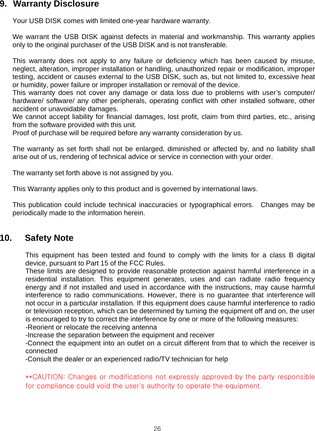  269.  Warranty Disclosure  Your USB DISK comes with limited one-year hardware warranty.  We warrant the USB DISK against defects in material and workmanship. This warranty applies only to the original purchaser of the USB DISK and is not transferable.    This warranty does not apply to any failure or deficiency which has been caused by misuse, neglect, alteration, improper installation or handling, unauthorized repair or modification, improper testing, accident or causes external to the USB DISK, such as, but not limited to, excessive heat or humidity, power failure or improper installation or removal of the device. This warranty does not cover any damage or data loss due to problems with user’s computer/ hardware/ software/ any other peripherals, operating conflict with other installed software, other accident or unavoidable damages. We cannot accept liability for financial damages, lost profit, claim from third parties, etc., arising from the software provided with this unit. Proof of purchase will be required before any warranty consideration by us.  The warranty as set forth shall not be enlarged, diminished or affected by, and no liability shall arise out of us, rendering of technical advice or service in connection with your order.  The warranty set forth above is not assigned by you.  This Warranty applies only to this product and is governed by international laws.  This publication could include technical inaccuracies or typographical errors.  Changes may be periodically made to the information herein.   10.   Safety Note  This equipment has been tested and found to comply with the limits for a class B digital device, pursuant to Part 15 of the FCC Rules. These limits are designed to provide reasonable protection against harmful interference in a residential installation. This equipment generates, uses and can radiate radio frequency energy and if not installed and used in accordance with the instructions, may cause harmful interference to radio communications. However, there is no guarantee that interference will not occur in a particular installation. If this equipment does cause harmful interference to radio or television reception, which can be determined by turning the equipment off and on, the user is encouraged to try to correct the interference by one or more of the following measures: -Reorient or relocate the receiving antenna -Increase the separation between the equipment and receiver -Connect the equipment into an outlet on a circuit different from that to which the receiver is connected -Consult the dealer or an experienced radio/TV technician for help  **CAUTION: Changes or modifications not expressly approved by the party responsible for compliance could void the user&apos;s authority to operate the equipment.    