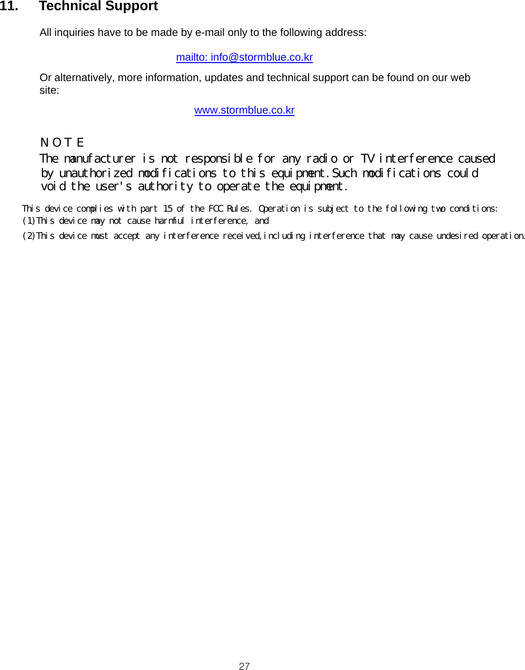  2711.   Technical Support      All inquiries have to be made by e-mail only to the following address:  mailto: info@stormblue.co.kr Or alternatively, more information, updates and technical support can be found on our web site: www.stormblue.co.kr                             N O T EThe manufacturer is not responsible for any radio or TV interference causedby unauthorized modifications to this equipment.Such modifications couldvoid the user&apos;s authority to operate the equipment. This device complies with part 15 of the FCC Rules. Operation is subject to the following two conditions:(1)This device may not cause harmful interference, and(2)This device must accept any interference received,including interference that may cause undesired operation.