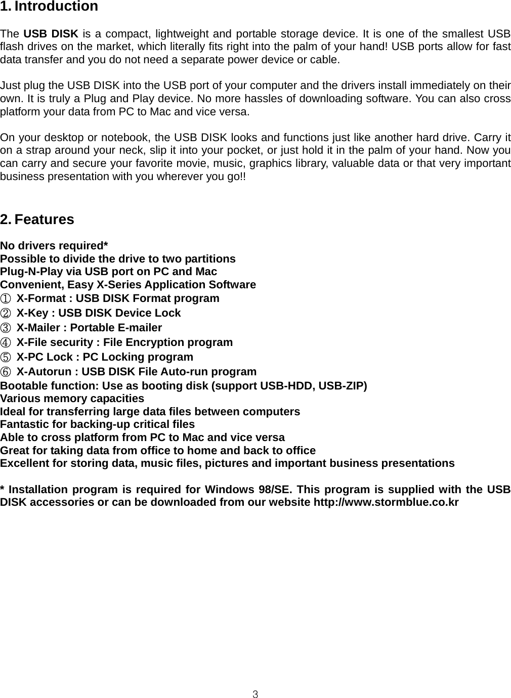 31. Introduction  The USB DISK is a compact, lightweight and portable storage device. It is one of the smallest USB flash drives on the market, which literally fits right into the palm of your hand! USB ports allow for fast data transfer and you do not need a separate power device or cable.  Just plug the USB DISK into the USB port of your computer and the drivers install immediately on their own. It is truly a Plug and Play device. No more hassles of downloading software. You can also cross platform your data from PC to Mac and vice versa.  On your desktop or notebook, the USB DISK looks and functions just like another hard drive. Carry it on a strap around your neck, slip it into your pocket, or just hold it in the palm of your hand. Now you can carry and secure your favorite movie, music, graphics library, valuable data or that very important business presentation with you wherever you go!!   2. Features  No drivers required* Possible to divide the drive to two partitions Plug-N-Play via USB port on PC and Mac Convenient, Easy X-Series Application Software ①  X-Format : USB DISK Format program ②  X-Key : USB DISK Device Lock ③  X-Mailer : Portable E-mailer ④  X-File security : File Encryption program ⑤  X-PC Lock : PC Locking program ⑥  X-Autorun : USB DISK File Auto-run program Bootable function: Use as booting disk (support USB-HDD, USB-ZIP) Various memory capacities Ideal for transferring large data files between computers Fantastic for backing-up critical files Able to cross platform from PC to Mac and vice versa Great for taking data from office to home and back to office Excellent for storing data, music files, pictures and important business presentations  * Installation program is required for Windows 98/SE. This program is supplied with the USB DISK accessories or can be downloaded from our website http://www.stormblue.co.kr  