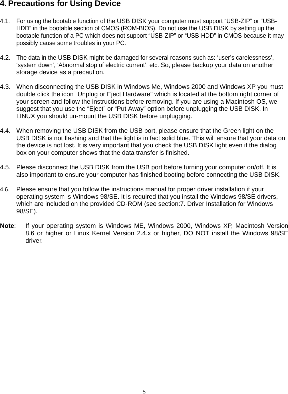  54. Precautions for Using Device  4.1.  For using the bootable function of the USB DISK your computer must support “USB-ZIP” or “USB-HDD” in the bootable section of CMOS (ROM-BIOS). Do not use the USB DISK by setting up the bootable function of a PC which does not support “USB-ZIP” or “USB-HDD” in CMOS because it may possibly cause some troubles in your PC.  4.2. The data in the USB DISK might be damaged for several reasons such as: ‘user’s carelessness’, ‘system down’, ‘Abnormal stop of electric current’, etc. So, please backup your data on another storage device as a precaution.  4.3.  When disconnecting the USB DISK in Windows Me, Windows 2000 and Windows XP you must double click the icon &quot;Unplug or Eject Hardware&quot; which is located at the bottom right corner of your screen and follow the instructions before removing. If you are using a Macintosh OS, we suggest that you use the “Eject” or “Put Away” option before unplugging the USB DISK. In LINUX you should un-mount the USB DISK before unplugging.  4.4.  When removing the USB DISK from the USB port, please ensure that the Green light on the USB DISK is not flashing and that the light is in fact solid blue. This will ensure that your data on the device is not lost. It is very important that you check the USB DISK light even if the dialog box on your computer shows that the data transfer is finished.  4.5.  Please disconnect the USB DISK from the USB port before turning your computer on/off. It is also important to ensure your computer has finished booting before connecting the USB DISK.  4.6.  Please ensure that you follow the instructions manual for proper driver installation if your operating system is Windows 98/SE. It is required that you install the Windows 98/SE drivers, which are included on the provided CD-ROM (see section:7. Driver Installation for Windows 98/SE).   Note:   If your operating system is Windows ME, Windows 2000, Windows XP, Macintosh Version 8.6 or higher or Linux Kernel Version 2.4.x or higher, DO NOT install the Windows 98/SE driver. 