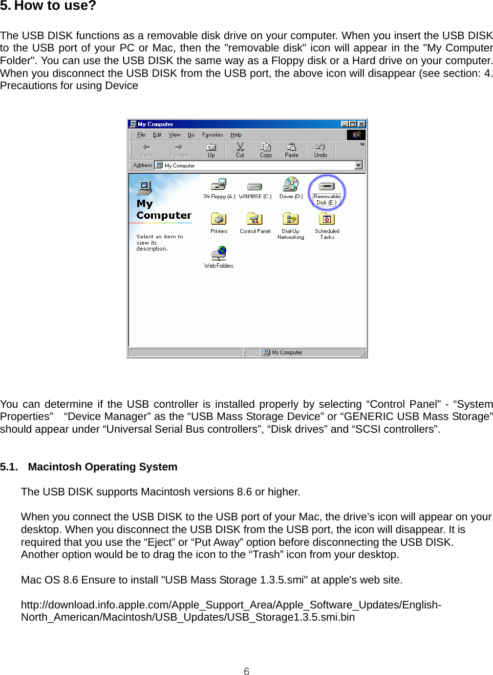  65. How to use?  The USB DISK functions as a removable disk drive on your computer. When you insert the USB DISK to the USB port of your PC or Mac, then the &quot;removable disk&quot; icon will appear in the &quot;My Computer Folder&quot;. You can use the USB DISK the same way as a Floppy disk or a Hard drive on your computer. When you disconnect the USB DISK from the USB port, the above icon will disappear (see section: 4. Precautions for using Device    You can determine if the USB controller is installed properly by selecting “Control Panel” - “System Properties”    “Device Manager” as the “USB Mass Storage Device” or “GENERIC USB Mass Storage” should appear under “Universal Serial Bus controllers”, “Disk drives” and “SCSI controllers”.   5.1.  Macintosh Operating System  The USB DISK supports Macintosh versions 8.6 or higher.  When you connect the USB DISK to the USB port of your Mac, the drive’s icon will appear on your desktop. When you disconnect the USB DISK from the USB port, the icon will disappear. It is required that you use the “Eject” or “Put Away” option before disconnecting the USB DISK. Another option would be to drag the icon to the “Trash” icon from your desktop.  Mac OS 8.6 Ensure to install &quot;USB Mass Storage 1.3.5.smi&quot; at apple&apos;s web site.  http://download.info.apple.com/Apple_Support_Area/Apple_Software_Updates/English-North_American/Macintosh/USB_Updates/USB_Storage1.3.5.smi.bin    